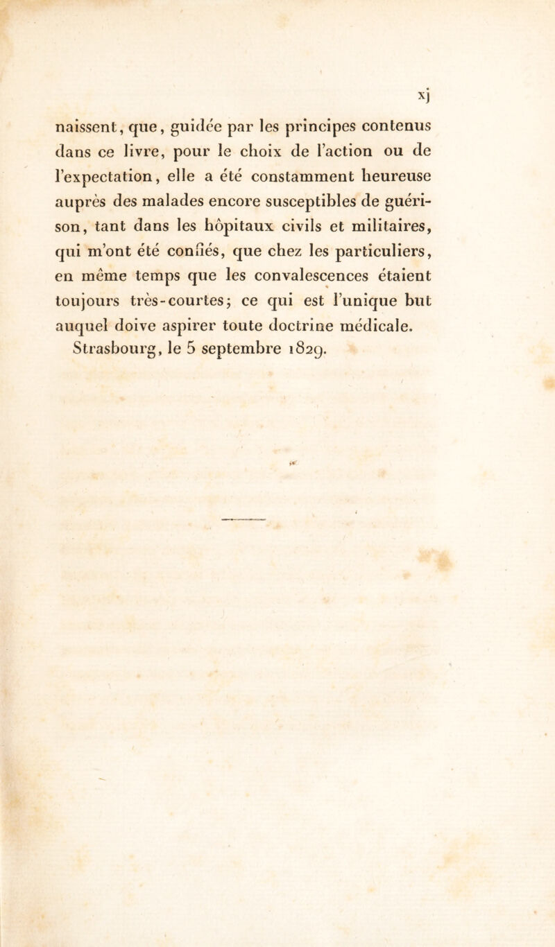 naissent, que, guidée par les principes contenus dans ce livre, pour le choix de Faction ou de l’expectation, elle a été constamment heureuse auprès des malades encore susceptibles de guéri- son, tant dans les hôpitaux civils et militaires, qui m’ont été confiés, que chez les particuliers, en même temps que les convalescences étaient toujours très-courtes; ce qui est Tunique but auquel doive aspirer toute doctrine médicale. Strasbourg, le 5 septembre 182g.