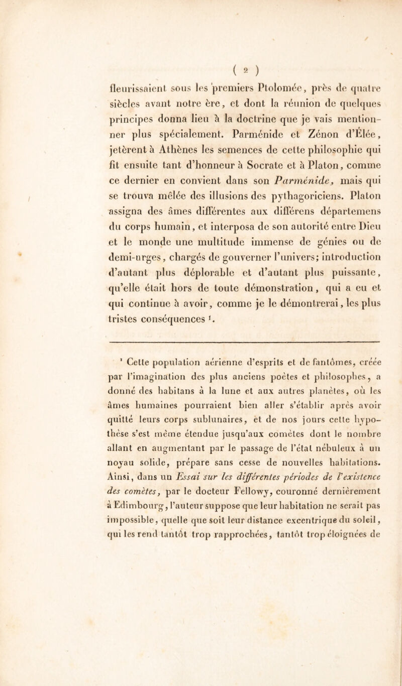 fleurissaient sous les premiers Ptolomée, près de quatre siècles avant notre ère, et dont la réunion de quelques principes donna lieu à la doctrine que je vais mention- ner plus spécialement. Parménide et Zénon d’Élée, jetèrent à Athènes les semences de cette philosophie qui fit ensuite tant d’honneur à Socrate et à Platon, comme ce dernier en convient dans son Parménide, mais qui se trouva mêlée des illusions des pythagoriciens. Platon assigna des âmes différentes aux différens départemens du corps humain, et interposa de son autorité entre Dieu et le monde une multitude immense de génies ou de demi-urges, chargés de gouverner P univers; introduction d’autant plus déplorable et d’autant plus puissante, qu’elle était hors de toute démonstration, qui a eu et qui continue à avoir, comme je le démontrerai, les plus tristes conséquences *. 1 Cette population aérienne d’esprits et de fantômes, créée par l’imagination des plus anciens poètes et philosophes ? a donné des habitans à la lune et aux autres planètes, où les âmes humaines pourraient bien aller s’établir après avoir quitté leurs corps sublunaires, et de nos jours cette hypo- thèse s’est même étendue jusqu’aux comètes dont le nombre allant en augmentant par le passage de l’étal nébuleux à un noyau solide, prépare sans cesse de nouvelles habitations. Ainsi, dans un Essai sur les différentes périodes de Vexistence des comètes, par le docteur Fellowy, couronné dernièrement à Edimbourg, l’auteur suppose que leur habitation ne serait pas impossible, quelle que soit leur distance excentrique du soleil, qui les rend tantôt trop rapprochées, tantôt trop éloignées de