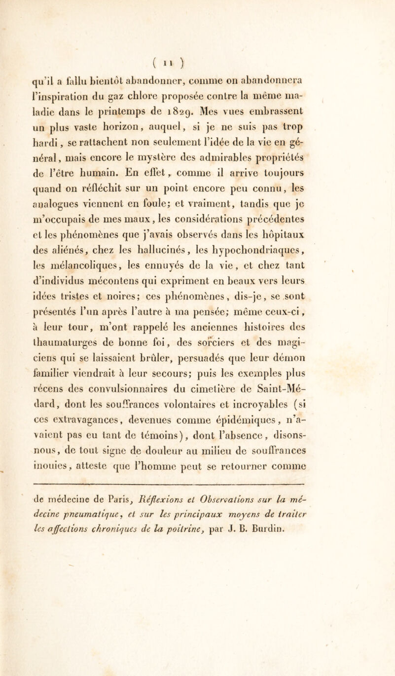 qu’il a fallu bientôt abandonner, comme on abandonnera l’inspiration du gaz chlore proposée contre la même ma- ladie dans le printemps de 1829. Mes vues embrassent un plus vaste horizon, auquel, si je ne suis pas trop hardi, se rattachent non seulement l’idée de la vie en gé- néral, mais encore le mystère des admirables propriétés de l’être humain. En effet, comme il arrive toujours quand on réfléchit sur un point encore peu connu, les analogues viennent en foule; et vraiment, tandis que je m’occupais de mes maux, les considérations précédentes et les phénomènes que j’avais observés dans les hôpitaux des aliénés, chez les hallucinés, les hypochondriaques, les mélancoliques, les ennuyés de la vie, et chez tant d’individus mécontens qui expriment en beaux vers leurs idées tristes et noires; ces phénomènes, dis-je, se sont présentés l’un après l’autre à ma pensée; même ceux-ci, à leur tour, m’ont rappelé les anciennes histoires des thaumaturges de bonne foi, des sorciers et des magi- ciens qui se laissaient brûler, persuadés que leur démon familier viendrait à leur secours; puis les exemples plus récens des convulsionnaires du cimetière de Saint-Mé- dard, dont les souffrances volontaires et incroyables (si ces extravagances, devenues comme épidémiques, n’a- vaient pas eu tant de témoins), dont l’absence, disons- nous, de tout signe de douleur au milieu de souffrances inouïes, atteste que l’homme peut se retourner comme de médecine de Paris, Réflexions eL Observations sur la mé- decine pneumatique, et sur les principaux moyens de traiter les affections chroniques de la poitrine, par J. B. Burdin.