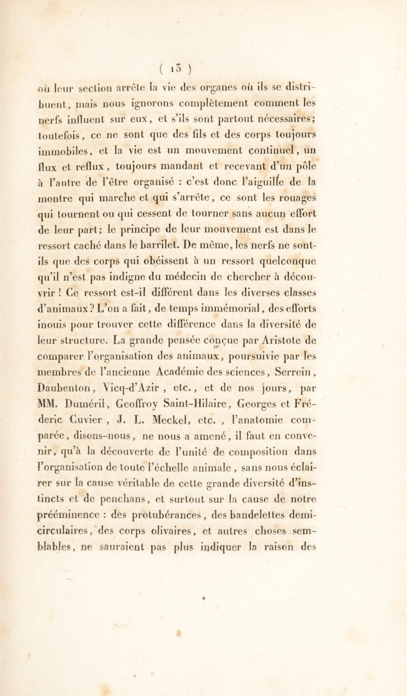 ( >3 ) où leur section arrête la vie des organes où ils se distri- buent, mais nous ignorons complètement comment les nerfs influent sur eux, et s’ils sont partout nécessaires; toutefois, ce ne sont que des fds et des corps toujours immobiles, et la vie est un mouvement continuel, un flux et reflux, toujours mandant et recevant d’un pôle à l’autre de l’être organisé : c’est donc l’aiguille de la montre qui marche et qui s’arrête, ce sont les rouages qui tournent ou qui cessent de tourner sans aucun effort de leur part; le principe de leur mouvement est dans le ressort caché dans le barrilet. De même, les nerfs ne sont- ils que des corps qui obéissent à un ressort quelconque qu’il n’est pas indigne du médecin de chercher à décou- vrir ! Ce ressort est-il différent dans les diverses classes d’animaux? L’on a fait, de temps immémorial, des efforts inouïs pour trouver cette différence dans la diversité de leur structure. La grande pensée conçue par Aristote de comparer l’organisation des animaux, poursuivie par les membres de l’ancienne Académie des sciences, Serrcin , Daubenton, \ icq-d’Azir , etc., et de nos jours, par MM. Duméril, Geoffroy Saint-Hilaire, Georges et Fré- déric Cuvier , J. L. Meckel, etc. , l’anatomie com- parée, disons-nous, ne nous a amené, il faut en conve- nir, qu’à la découverte de l’unité de composition dans l’organisation de toute l’échelle animale , sans nous éclai- rer sur la cause véritable de cette grande diversité d’ins- tincts et de penchans, et surtout sur la cause de notre prééminence : des protubérances, des bandelettes demi- circulaires/des corps olivaires, et autres choses sem- blables, ne sauraient pas plus indiquer la raison des