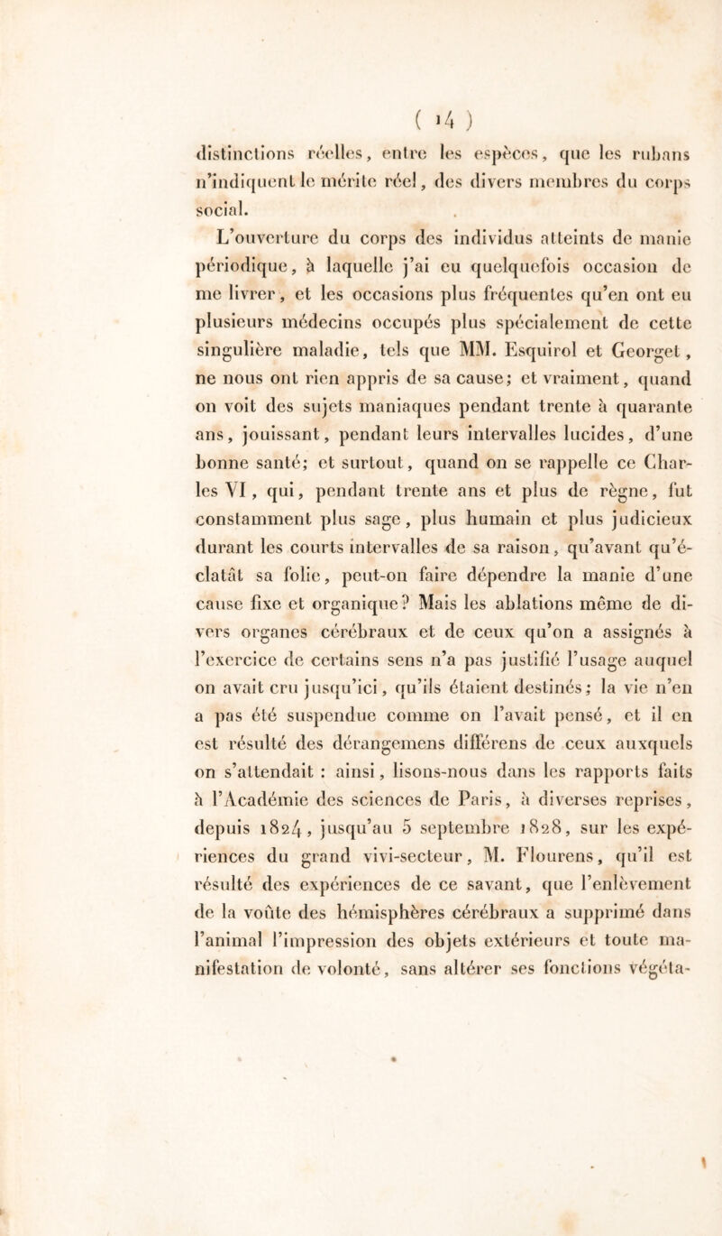 ( ‘4 ) distinctions réelles, entre les espèces, que les rubans n’indiquent le mérite réel, des divers membres du corps social. L’ouverture du corps des individus atteints de manie périodique, à laquelle j’ai eu quelquefois occasion de me livrer , et les occasions plus fréquentes qu’en ont eu plusieurs médecins occupés plus spécialement de cette singulière maladie, tels que MM. Esquirol et Georget, ne nous ont rien appris de sa cause; et vraiment, quand on voit des sujets maniaques pendant trente à quarante ans, jouissant, pendant leurs intervalles lucides, d’une bonne santé; et surtout, quand on se rappelle ce Char- les VI, qui, pendant trente ans et plus de règne, fut constamment plus sage, plus humain et plus judicieux durant les courts intervalles de sa raison, qu’avant qu’é- clatât sa folie, peut-on faire dépendre la manie d’une cause fixe et organique? Mais les ablations même de di- vers organes cérébraux et de ceux qu’on a assignés à l’exercice de certains sens n’a pas justifié l’usage auquel on avait cru jusqu’ici, qu’ils étaient destinés; la vie n’en a pas été suspendue comme on l’avait pensé, et il en est résulté des dérangemens différens de ceux auxquels on s’attendait : ainsi, lisons-nous dans les rapports faits à l’Académie des sciences de Paris, à diverses reprises, depuis 1824, jusqu’au 5 septembre 1828, sur les expé- riences du grand vivi-secteur, M. Flourens, qu’il est résulté des expériences de ce savant, que l’enlèvement de la voûte des hémisphères cérébraux a supprimé dans l’animal l’impression des objets extérieurs et toute ma- nifestation de volonté, sans altérer ses fonctions végéta-