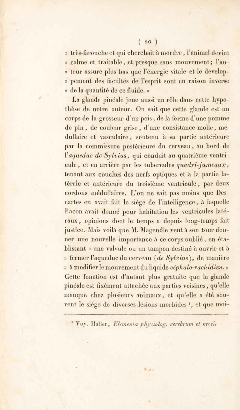 » très-farouche et qui cherchait h mordre, l’animal devint » calme et traitable, et presque sans mouvement ; l’au- » leur assure plus bas que l’énergie vitale et le dévelop- » peinent des facultés de l’esprit sont en raison inverse » de la quantité de ce fluide. » La glande pinéalc joue aussi un rôle dans cette hypo- thèse de notre auteur. On sait que cette glande est un corps de la grosseur d’un pois, de la forme d’une pomme de pin , de couleur grise, d’une consistance molle, mé- dullaire et vasculaire, soutenu h sa partie antérieure par la commissure postérieure du cerveau, au bord de i’aqueduc de Sylvius, qui conduit au quatrième ventri- cule, et en arrière par les tubercules quadri-jumeauxy tenant aux couches des nerfs optiques et à la partie la- térale et antérieure du troisième ventricule, par deux cordons médullaires. L’on ne sait pas moins que Des- cartes en avait fait le siège de l’intelligence, à laquelle Façon avait donné pour habitation les ventricules laté- raux , opinions dont le temps a depuis long-temps fait justice. Mais voilà que M. Magendie veut à son tour don- ner une nouvelle importance à ce corps oublié , en éta- blissant « une valvule ou un tampon destiné à ouvrir et à » fermer l’aqueduc du cerveau [de Sylvius ), de manière » à modifier le mouvement du liquide céphalo-rachidien. » Cette fonction est d’autant plus gratuite que la glande pinéale est flxément attachée aux parties voisines, qu’elle manque chez plusieurs animaux, et qu’elle a été sou- vent le siège de diverses lésions morbides 1, et que moi- Voy. ïlaller, Elemenia physiolog. cerebrum et nervi.