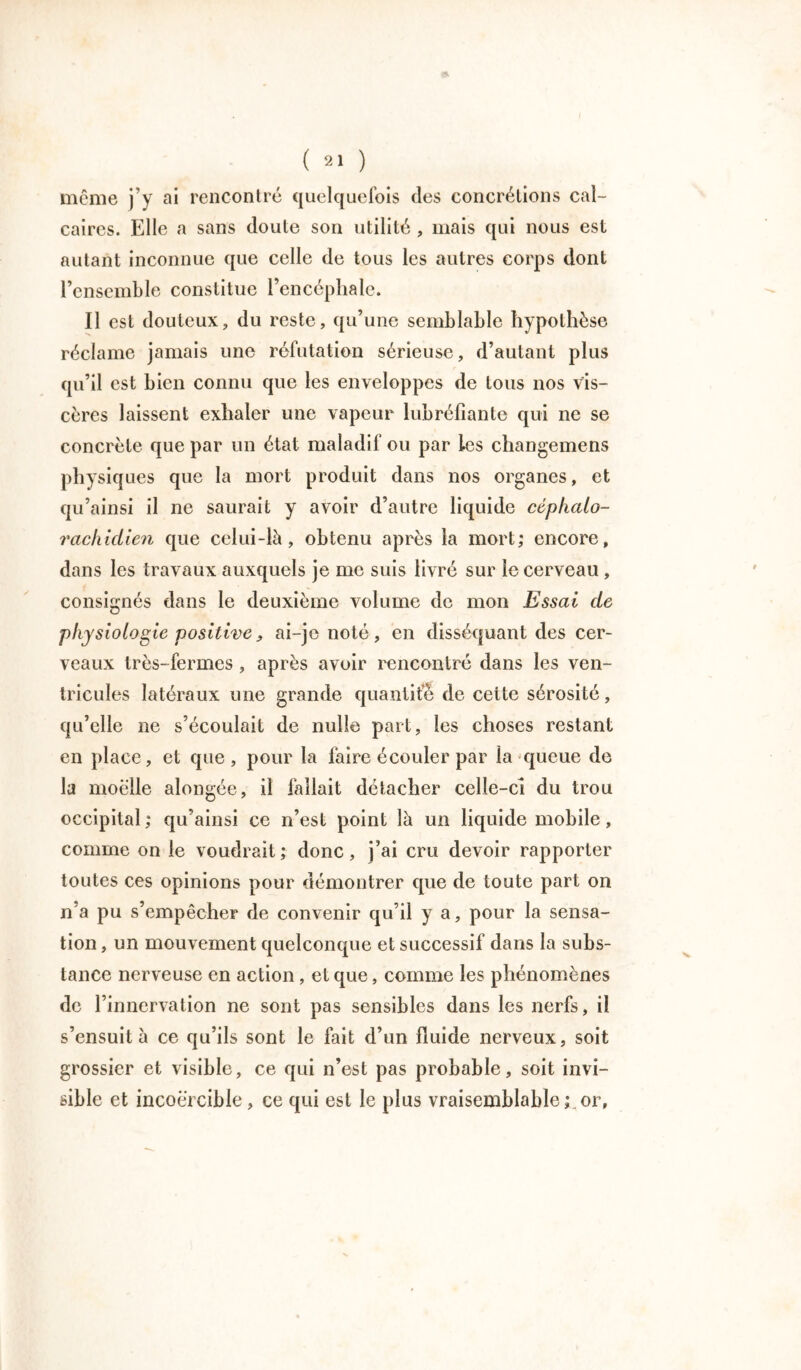 môme j’y ai rencontré quelquefois des concrétions cal- caires. Elle a sans doule son utilité , mais qui nous est autant inconnue que celle de tous les autres corps dont l’ensemble constitue l’encéphale. Il est douteux, du reste, qu’une semblable hypothèse réclame jamais une réfutation sérieuse, d’autant plus qu’il est bien connu que les enveloppes de tous nos vis- cères laissent exhaler une vapeur lubréfiante qui ne se concrète que par un état maladif ou par les changemens physiques que la mort produit dans nos organes, et qu’ainsi il ne saurait y avoir d’autre liquide céphalo- rachidien que celui-là, obtenu après la mort; encore, dans les travaux auxquels je me suis livré sur le cerveau , consignés dans le deuxième volume de mon Essai de physiologie positive, ai-je noté , en disséquant des cer- veaux très-fermes , après avoir rencontré dans les ven- tricules latéraux une grande quantité de cette sérosité, qu’elle ne s’écoulait de nulle part, les choses restant en place, et que, pour la faire écouler par la'queue de la moelle alongée, il fallait détacher celle-cî du trou occipital: qu’ainsi ce n’est point là un liquide mobile, comme on le voudrait; donc, j’ai cru devoir rapporter toutes ces opinions pour démontrer que de toute part on n'a pu s’empêcher de convenir qu’il y a, pour la sensa- tion , un mouvement quelconque et successif dans la subs- tance nerveuse en action, et que, comme les phénomènes de l’innervation ne sont pas sensibles dans les nerfs, il s’ensuit à ce qu’ils sont le fait d’un fluide nerveux, soit grossier et visible, ce qui n’est pas probable, soit invi- sible et incoercible, ce qui est le plus vraisemblable; or,