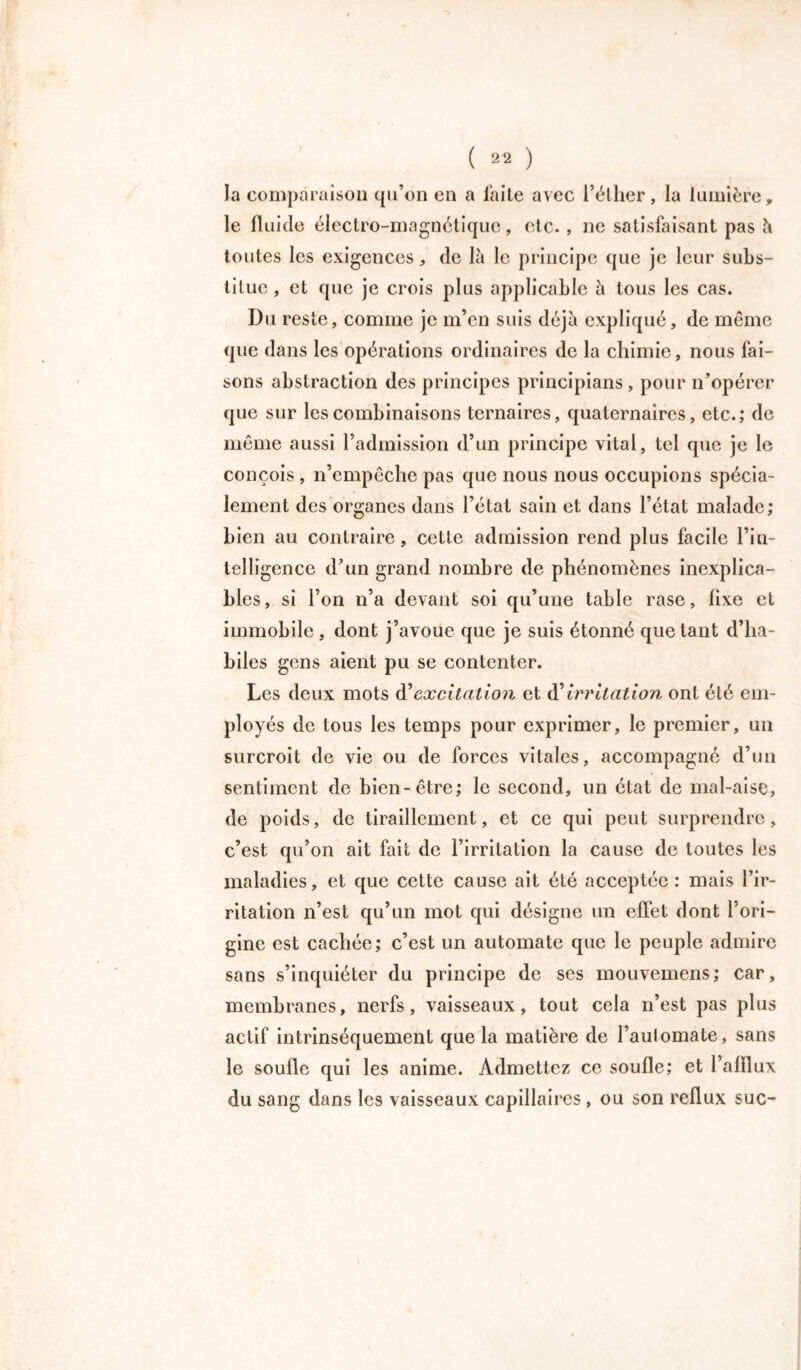 la comparaison qu’on en a faite avec l’éther, la lumière, le fluide électro-magnétique, etc. , ne satisfaisant pas à toutes les exigences, de là le principe que je leur subs- titue , et que je crois plus applicable à tous les cas. Du reste, comme je m’en suis déjà expliqué, de même que dans les opérations ordinaires de la chimie, nous fai- sons abstraction des principes principians, pour n’opérer que sur les combinaisons ternaires, quaternaires, etc.; de même aussi l’admission d’un principe vital, tel que je le conçois , n’empêche pas que nous nous occupions spécia- lement des organes dans l’état sain et dans l’état malade; bien au contraire, cette admission rend plus facile l’in- telligence d’un grand nombre de phénomènes inexplica- bles, si l’on n’a devant soi qu’une table rase, fixe et immobile, dont j’avoue que je suis étonné quêtant d’ha- biles gens aient pu se contenter. Les deux mots d'excitation et d’Irritation ont été em- ployés de tous les temps pour exprimer, le premier, un surcroît de vie ou de forces vitales, accompagné d’un sentiment de bien-être; le second, un état de mal-aise, de poids, de tiraillement, et ce qui peut surprendre, c’est qu’on ait fait de l’irritation la cause de toutes les maladies, et que cette cause ait été acceptée : mais l’ir- ritation n’est qu’un mot qui désigne un effet dont l’ori- gine est cachée; c’est un automate que le peuple admire sans s’inquiéter du principe de ses mouvemens; car, membranes, nerfs, vaisseaux, tout cela n’est pas plus actif intrinsèquement que la matière de l’aulomate, sans le soufle qui les anime. Admettez ce soufle; et l’afllux du sang dans les vaisseaux capillaires , ou son reflux suc-