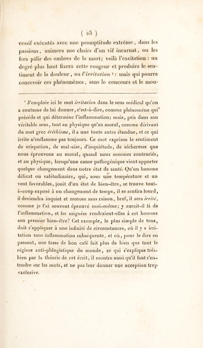 eessif exécutés avec une promptitude extrême, dans les passions, animera nos chairs d’un vif incarnat, ou les fera pâlir des ombres de la mort; voilà l’excitation : un degré plus haut fixera cette rougeur et produira le sen- timent de la douleur, ou l*irritation 1 : mais qui pourra concevoir ces phénomènes, sans le concours et le mou- 1 J’emploie ici le mot irritation dans le sens médical qu’on a coutume de lui donner, c’est-à-dire, comme phénomène qui* précède et qui détermine l'inflammation; mais, pris dans son véritable sens, tant au physique qu’au moral, comme dérivant du mot grec éréthisme, il a une toute autre étendue, et ce qui irrite n’enflamme pas toujours. Ce mot exprime le sentiment de crispation, de mal-aise, d’inquiétude, de sécheresse que nous éprouvons au moral, quand nous sommes contrariés, et au physique, lorsqu’une cause pathogénique vient apporter quelque changement dans notre état de santé. Qu’un homme délicat ou valétudinaire, qui, sous une température et un vent favorables, jouit d’un état de bien-être, se trouve tout- à-coup exposé à un changement de temps, il se sentira lourd, il deviendra inquiet et morose sans raison, bref, il sera irrité, comme je l’ai souvent éprouvé moi-méme; y aurait-il là de l’inflammation, et les saignées rendraient-elles à cet homme son premier bien-être? Cet exemple, le plus simple de tous, doit s'appliquer à une infinité de circonstances, où il y a irri- tation sans inflammation subséquente, et où, pour le dire en passant, une tasse de bon café fait plus de bien que tout le régime anti-phlogislique du monde, ce qui s’explique très- bien par la théorie de cet écrit, il montre aussi qu’il faut s’en- tendre sur les mots, et ne pas leur donner une acception trop exclusive.