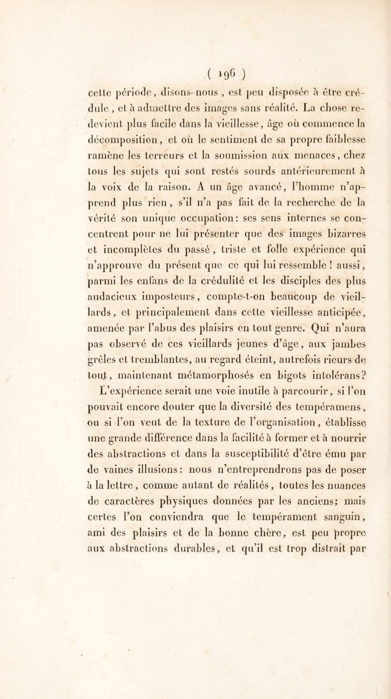 ( *9® ) cette période, disons-nous , est peu disposée h être cré- dule , et à admettre des images sans réalité. La chose re- devient plus facile dans la vieillesse , âge où commence la décomposition, et où le sentiment de sa propre faiblesse ramène les terreurs et la soumission aux menaces, chez tous les sujets qui sont restés sourds antérieurement h la voix de la raison. À un âge avancé, l’homme n’ap- prend plus rien, s’il n’a pas fait de la recherche de la vérité son unique occupation: ses sens internes se con- centrent pour ne lui présenter que des images bizarres et incomplètes du passé, triste et folle expérience qui n’approuve du présent que ce qui lui ressemble ! aussi, parmi les en fans de la crédulité et les disciples des plus audacieux imposteurs, compte-t-on beaucoup de vieil- lards, et principalement dans cette vieillesse anticipée, amenée par l’abus des plaisirs en tout genre. Qui n’aura pas observé de ces vieillards jeunes d’âge, aux jambes grêles et tremblantes, au regard éteint, autrefois rieurs de tout, maintenant métamorphosés en bigots intolérans? L’expérience serait une voie inutile h parcourir, si l’on pouvait encore douter que la diversité des tempéramens, ou si l’on veut de la texture de l’organisation, établisse une grande différence dans la facilité à former et â nourrir des abstractions et dans la susceptibilité d’être ému par de vaines illusions: nous n’entreprendrons pas de poser â la lettre, comme autant de réalités, toutes les nuances de caractères physiques données par les anciens; mais certes l’on conviendra que le tempérament sanguin, ami des plaisirs et de la bonne chère, est peu propre aux abstractions durables, et qu’il est trop distrait par