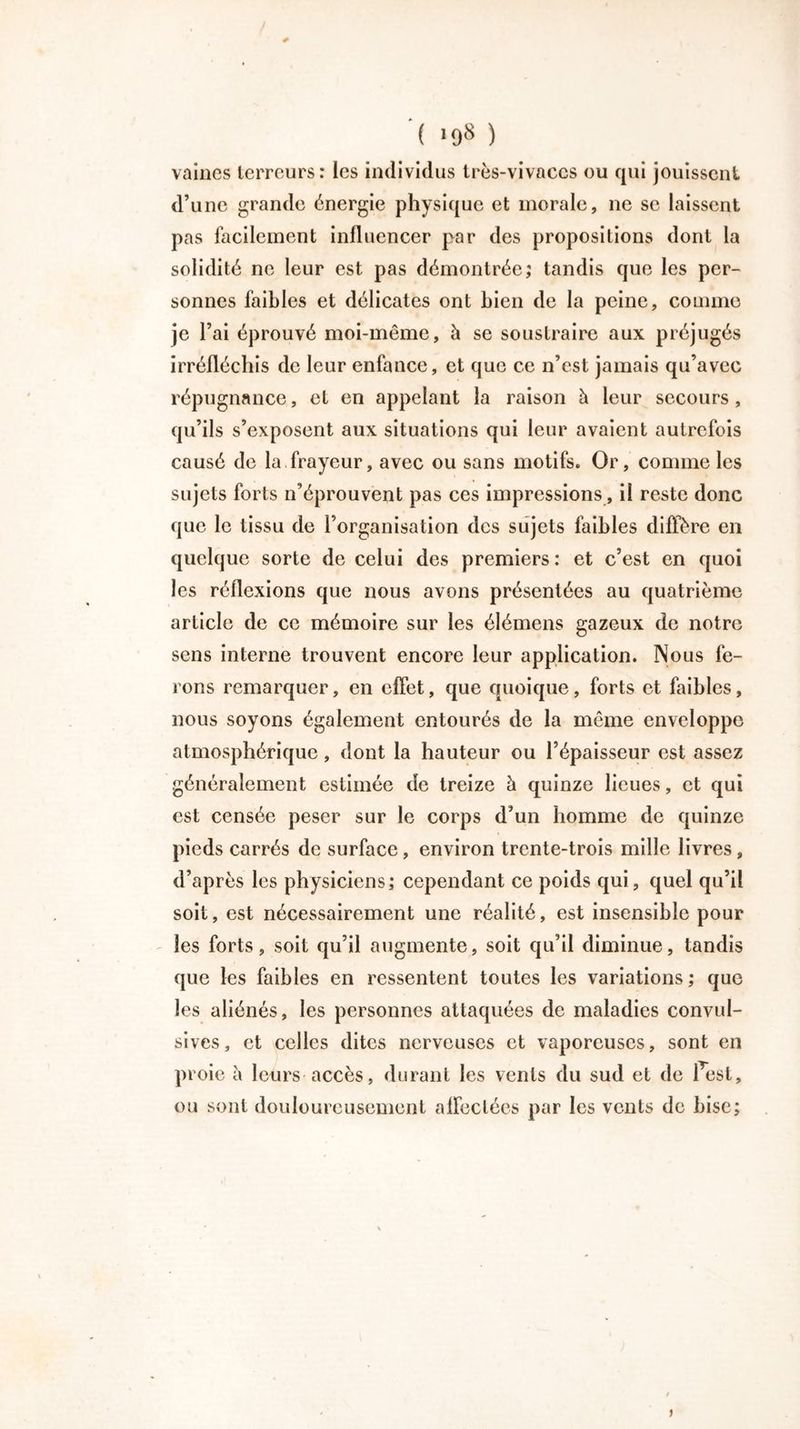 '( >98 ) vaincs terreurs: les individus Irès-vivaccs ou qui jouissent d’une grande énergie physique et morale, ne se laissent pas facilement influencer par des propositions dont la solidité ne leur est pas démontrée; tandis que les per- sonnes faibles et délicates ont bien de la peine, comme je l’ai éprouvé moi-même, à se soustraire aux préjugés irréfléchis de leur enfance, et que ce n’est jamais qu’avec répugnance, et en appelant la raison à leur secours, qu’ils s’exposent aux situations qui leur avaient autrefois causé de la frayeur, avec ou sans motifs. Or, comme les sujets forts n’éprouvent pas ces impressions, il reste donc que le tissu de l’organisation des sujets faibles diffère en quelque sorte de celui des premiers: et c’est en quoi les réflexions que nous avons présentées au quatrième article de ce mémoire sur les élémens gazeux de notre sens interne trouvent encore leur application. Nous fe- rons remarquer, en effet, que quoique, forts et faibles, nous soyons également entourés de la même enveloppe atmosphérique, dont la hauteur ou l’épaisseur est assez généralement estimée de treize à quinze lieues, et qui est censée peser sur le corps d’un homme de quinze pieds carrés de surface, environ trente-trois mille livres, d’après les physiciens; cependant ce poids qui, quel qu’il soit, est nécessairement une réalité, est insensible pour les forts, soit qu’il augmente, soit qu’il diminue, tandis que les faibles en ressentent toutes les variations ; que les aliénés, les personnes attaquées de maladies convul- sives, et celles dites nerveuses et vaporeuses, sont en proie à leurs accès, durant les vents du sud et de Pest, ou sont douloureusement affectées par les vents de bise; >