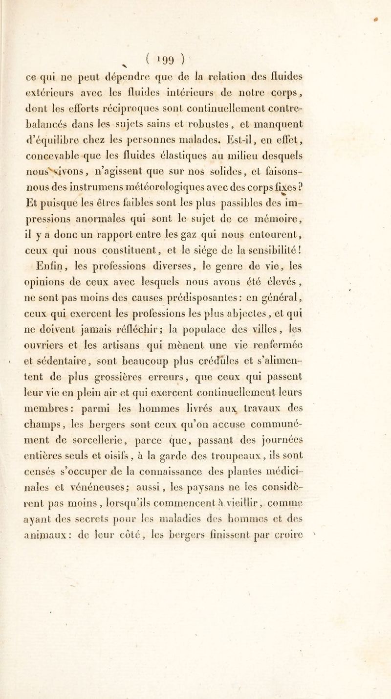 ce qui 11c peut dépendre que de la relation des fluides extérieurs avec les fluides intérieurs de notre corps, dont les efforts réciproques sont continuellement contre- balancés dans les sujets sains et robustes, et manquent d’équilibre chez les personnes malades. Est-il, en effet, concevable que les fluides élastiques au milieu desquels nous' vivons, n’agissent que sur nos solides, et faisons- nous des instrumcns météorologiques avec des corps fixes ? Et puisque les êtres faibles sont les plus passibles des im- pressions anormales qui sont le sujet de ce mémoire, il y a donc un rapport entre les gaz qui nous entourent, ceux qui nous constituent, et le siège de la sensibilité ! Enfin, les professions diverses, le genre de vie, les opinions de ceux avec lesquels nous avons été élevés , ne sont pas moins des causes prédisposantes: en général, ceux qui exercent les professions les plus abjectes, et qui ne doivent jamais réfléchir; la populace des villes, les ouvriers et les artisans qui mènent une vie renfermée et sédentaire, sont beaucoup plus crédules et s’alimen- tent de plus grossières erreurs, que ceux qui passent leur vie en plein air et qui exercent continuellement leurs membres : parmi les hommes livrés aux travaux des champs, les bergers sont ceux qu’on accuse communé- ment de sorcellerie, parce que, passant des journées entières seuls et oisifs , à la garde des troupeaux, ils sont censés s’occuper de la connaissance des plantes médici- nales et vénéneuses; aussi, les paysans ne les considè- rent pas moins, lorsqu'ils commencent à vieillir, comme ayant des secrets pour les maladies des hommes et des animaux: de leur coté, les bergers finissent par croire
