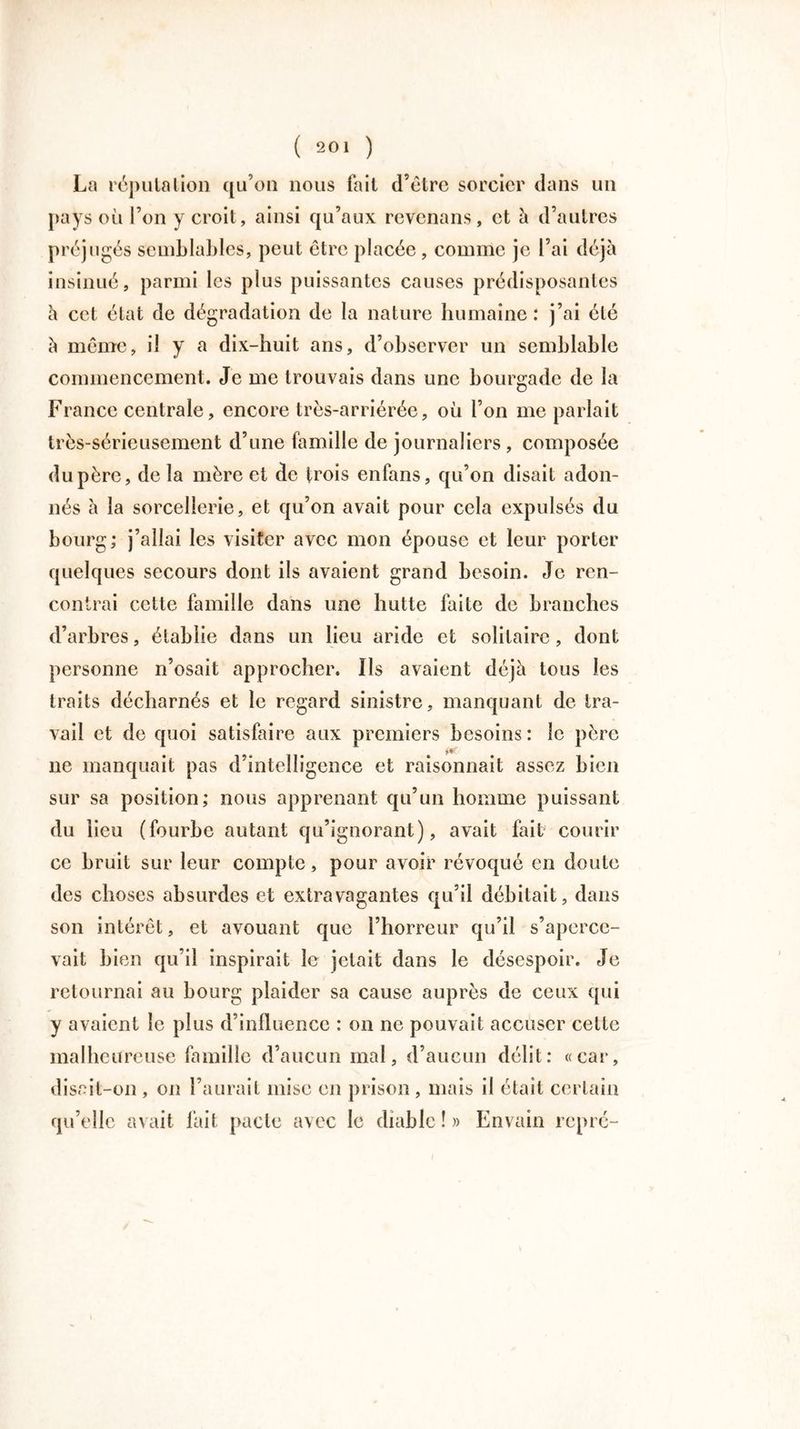 La réputation qu’on nous fait d’être sorcier dans un pays où l’on y croit, ainsi qu’aux revenans, et à d’autres préjugés semblables, peut être placée , comme je l’ai déjà insinué, parmi les plus puissantes causes prédisposantes à cet état de dégradation de la nature humaine : j’ai été à même, il y a dix-huit ans, d’observer un semblable commencement. Je me trouvais dans une bourgade de la Fi ’ance centrale, encore très-arriérée, où l’on me parlait très-sérieusement d’une famille de journaliers, composée du père, de la mère et de trois enfans, qu’on disait adon- nés à la sorcellerie, et qu’on avait pour cela expulsés du bourg; j’allai les visiter avec mon épouse et leur porter quelques secours dont ils avaient grand besoin. Je ren- contrai cette famille dans une hutte faite de branches d’arbres, établie dans un lieu aride et solitaire, dont personne n’osait approcher. Ils avaient déjà tous les traits décharnés et le regard sinistre, manquant de tra- vail et de quoi satisfaire aux premiers besoins: le père ne manquait pas d’intelligence et raisonnait assez bien sur sa position; nous apprenant qu’un homme puissant du lieu (fourbe autant qu’ignorant), avait fait courir ce bruit sur leur compte, pour avoir révoqué en doute des choses absurdes et extravagantes qu’il débitait, dans son intérêt, et avouant que l’horreur qu’il s’aperce- vait bien qu’il inspirait le jetait dans le désespoir. Je retournai au bourg plaider sa cause auprès de ceux qui y avaient le plus d’influence : on ne pouvait accuser cette malheureuse famille d’aucun mal, d’aucun délit: «car, disait-on , on l’aurait mise en prison , mais il était certain qu’elle avait fait pacte avec le diable ! » Envain repré- /