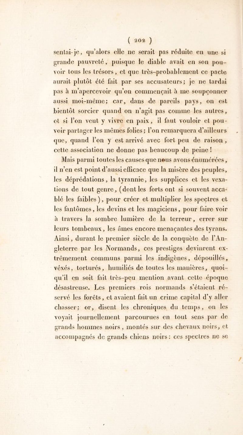 senlai-je, qu’alors cHc ne serait pas réduite eu une si grande pauvreté, puisque le diable avait en son pou- voir tous les trésors, et que très-probablement ce pacte aurait plutôt été fait par ses accusateurs; je ne tardai pas à m’apercevoir qu’on commençait à me soupçonner aussi moi-même; car, dans de pareils pays, on est bientôt sorcier quand on n’agit pas comme les autres, e*t si l’on veut y vivre en paix, il faut vouloir et pou- voir partager les mêmes folies; l’on remarquera d’ailleurs que, quand l’on y est arrivé avec fort peu de raison , cette association ne donne pas beaucoup de peine ! Mais parmi toutes les causes que nous avons énumérées, il n’en est point d’aussi efficace que la misère des peuples, les déprédations, la tyrannie, les supplices et les vexa- tions de tout genre, (dont les forts ont si souvent acca- blé les faibles), pour créer et multiplier les spectres et les fantômes, les devins et les magiciens, pour faire voir à travers la sombre lumière de la terreur, errer sur leurs tombeaux, les âmes encore menaçantes des tyrans. Ainsi, durant le premier siècle de la conquête de l’An- gleterre par les Normands, ces prestiges devinrent ex- trêmement communs parmi les indigènes, dépouillés, véxés, torturés, humiliés de toutes les manières, quoi- qu’il en soit fait très-peu mention avant celte époque désastreuse. Les premiers rois normands s’étaient ré- servé les forêts, et avaient fait un crime capital d’y aller chasser; or, disent les chroniques du temps, on les voyait journellement parcourues en tout sens par de grands hommes noirs , montés sur des chevaux noirs, et accompagnés de grands chiens noirs : ces spectres ne se /