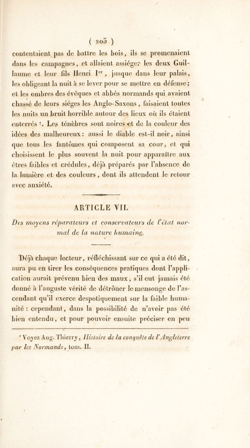 ( 200 ) contentaient pas de battre les bois, ils se promenaient dans les campagnes, et allaient assiéger les deux Guil- laume et leur fds Henri Ier, jusque dans leur palais, les obligeant la nuit h se lever pour se mettre en défense; et les ombres des évêques et abbés normands qui avaient t chassé de leurs sièges les Anglo-Saxons, faisaient toutes les nuits un bruit horrible autour des lieux où ils étaient enterrés K Les ténèbres sont noires-et de la couleur des idées des malheureux: aussi le diable est-il noir, ainsi que tous les fantômes qui composent sa cour, et qui choisissent le plus souvent la nuit pour apparaître aux êtres faibles et crédules, déjà préparés par l’absence de la lumière et des couleurs, dont ils attendent le retour avec anxiété. ARTICLE VIL Des moyens réparateurs et conservateurs de Celât nor- mal de la nature humain Déjà chaque lecteur, réfléchissant sur ce qui a été dit, aura pu en tirer les conséquences pratiques dont l’appli- cation aurait prévenu bien des maux, s’il eut jamais été donné à l’auguste vérité de détrôner le mensonge de l’as- cendant qu’il exerce despotiquement sur la faible huma- nité : cependant, dans la possibilité de n’avoir pas été bien entendu, et pour pouvoir ensuite préciser en peu 1 Vojez Aug. Thierry, Histoire de la conquête de VAngleterre par les Normands, lom. II.