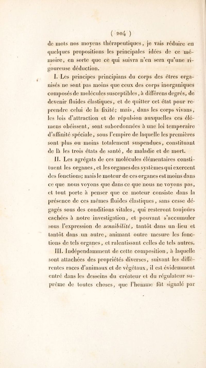 de mois nos moyens thérapeutiques, je vais réduire en quelques propositions les principales idées de ce mé- moire, en sorte que ce qui suivra n’en sera qu’une ri- goureuse déduction. I. Les principes principians du corps des êtres orga- nisés ne sont pas moins que ceux des corps inorganiques composés de molécules susceptibles, à diflerens degrés, de devenir fluides élastiques, et de quitter cet état pour re- prendre celui de la fixité; mais, dans les corps vivans, les lois d’attraction et de répulsion auxquelles ces élé- mens obéissent, sont subordonnées h une loi temporaire d’aiïinité spéciale, sous l’empire de laquelle les premières sont plus ou moins totalement suspendues, constituant de là les trois états de santé, de maladie et de mort. II. Les agrégats de ces molécules élémentaires consti- tuent les organes, et les organes des systèmes qui exercent des fonctions; mais le moteur de ces organes est moins dans ce que nous voyons que dans ce que nous ne voyons pas, et tout porte à penser que ce moteur consiste dans la présence de ces mêmes fluides élastiques, sans cesse dé- gagés sous des conditions vitales, qui resteront toujours cachées à notre investigation, et pouvant s’accumuler sous l’expression de sensibilité, tantôt dans un lieu et tantôt dans un autre, animant outre mesure les fonc- tions de tels organes , et ralentissant celles de tels autres. III. Indépendamment de cette composition, à laquelle sont attachées des propriétés diverses, suivant les diflè- rentes races d’animaux et de végétaux, il est évidemment entré dans les desseins du créateur et du régulateur su- prême de toutes choses, que l’homme fût signalé par