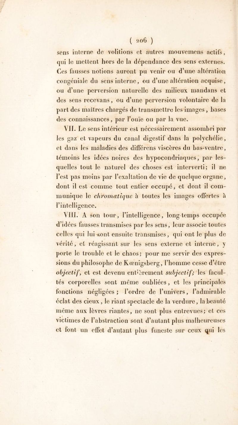 sons inlorno do voûtions et autres mouvcmcns actifs, qui le mettent hors de la dépendance des sens externes. Ces fausses notions auront pu venir ou d’une altération congéniale du sens interne, ou d’une altération acquise, ou d’une perversion naturelle des milieux mandans et des sens reccvans, ou d’une perversion volontaire de la part des maîtres chargés de transmettre les images , bases des connaissances, par l’ouïe ou par la vue. VII. Le sens intérieur est nécessairement assombri par les gaz et vapeurs du canal digestif dans la polychélie, et dans les maladies des différens viscères du bas-ventre, témoins les idées noires des hypocondriaques, par les- quelles tout le naturel des choses est interverti; il ne l’est pas moins par l’exaltation de vie de quelque organe, dont il est comme tout entier occupé, et dont il com- munique le chromatique à toutes les images offertes à l’intelligence. \III. A son tour, l’intelligence, longtemps occupée d’idées fausses transmises par les seïis, leur associe toutes celles qui luiront ensuite transmises, qui ont le plus de vérité, et réagissant sur les sens externe et interne, y porte le trouble et le chaos; pour me servir des expres- sions du philosophe de Kœnigsberg, l’homme cesse d’être objectif, et est devenu entièrement subjectif; les facul- tés corporelles sont même oubliées, et les principales fonctions négligées ; l’ordre de l’univers, l’admirable éclat des cieux, le riant spectacle de la verdure, la beauté même aux lèvres riantes, ne sont plus entrevues; et ces victimes de l’abstraction sont d’autant plus malheureuses et font un effet d’autant plus funeste sur ceux qui les