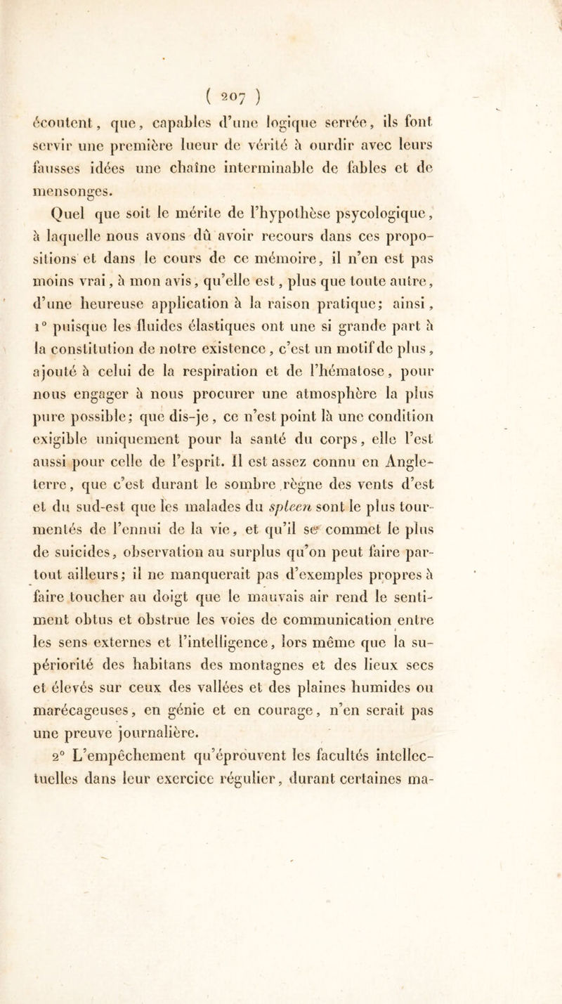 écoutent, que, capables d’une logique serrée, ils font servir une première lueur de vérité à ourdir avec leurs fausses idées une chaîne interminable de fables et de mensonges. Quel que soit le mérite de l’hypothèse psycologique, h laquelle nous avons dû avoir recours dans ces propo- sitions'et dans le cours de ce mémoire, il n’en est pas moins vrai, à mon avis, qu’elle est, plus que toute autre, d’une heureuse application à la raison pratique; ainsi, i° puisque les fluides élastiques ont une si grande part h la constitution de notre existence , c’est un motif de plus, ajouté h celui de la respiration et de l’hématose, pour nous engager à nous procurer une atmosphère la plus pure possible; que dis-je , ce n’est point là une condition exigible uniquement pour la santé du corps, elle l’est aussi pour celle de l’esprit. 11 est assez connu en Angle- terre, que c’est durant le sombre règne des vents d’est et du sud-est que les malades du spleen sont le plus tour- mentés de l’ennui de la vie, et qu’il se commet le plus de suicides, observation au surplus qu’on peut faire par- tout ailleurs; il ne manquerait pas d’exemples propres à faire toucher au doigt que le mauvais air rend le senti- ment obtus et obstrue les voies de communication entre i les sens externes et l’intelligence, lors même que la su- périorité des habitans des montagnes et des lieux secs et élevés sur ceux des vallées et des plaines humides ou marécageuses, en génie et en courage, n’en serait pas une preuve journalière. 2° L’empêchement qu’éprouvent les facultés intellec- tuelles dans leur exercice régulier, durant certaines ma-