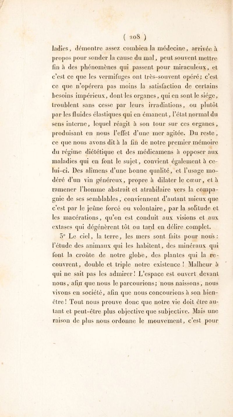 ladies, démontre assez combien la médecine, arrivée à propos pour sonder la cause du mal, peul souvent mettre fin à des phénomènes cpii passent pour miraculeux, et c’est ce que les vermifuges ont très-souvent opéré; c’est ce que n’opérera pas moins la satisfaction de certains besoins impérieux, dont les organes, qui en sont le siège, troublent sans cesse par leurs irradiations, ou plutôt par les fluides élastiques qui en émanent, l’état normal du sens interne, lequel réagit à son tour sur ces organes, produisant en nous l’effet d’une mer agitée. Du reste, ce que nous avons dit à la fin de notre premier mémoire du régime diététique et des médicamens à opposer aux maladies qui en font le sujet, convient également à ce- lui-ci. Des alimens d’une bonne qualité, et l’usage mo- déré d’un vin généreux, propre à dilater le cœur, et è ramener l’homme abstrait et atrabilaire vers la compa- gnie de ses semblables, conviennent d’autant mieux que c’est par le jeûne forcé ou volontaire, par la solitude et les macérations, qu’on est conduit aux visions et aux extases qui dégénèrent tôt ou tard en délire complet. 5° Le ciel, la terre, les mers sont faits pour nous: l’étude des animaux qui les habitent, des minéraux qui font la croûte de notre globe, des plantes qui la re- couvrent, double et triple notre existence ! Malheur 5 qui ne sait pas les admirer I L’espace est ouvert devant nous, afin que nous le parcourions; nous naissons, nous vivons en société, afin que nous concourions à son bien- être! Tout nous prouve donc que notre vie doit être au- tant et peut-être plus objective que subjective. Mais une raison de plus nous ordonne le mouvement, c’est pour