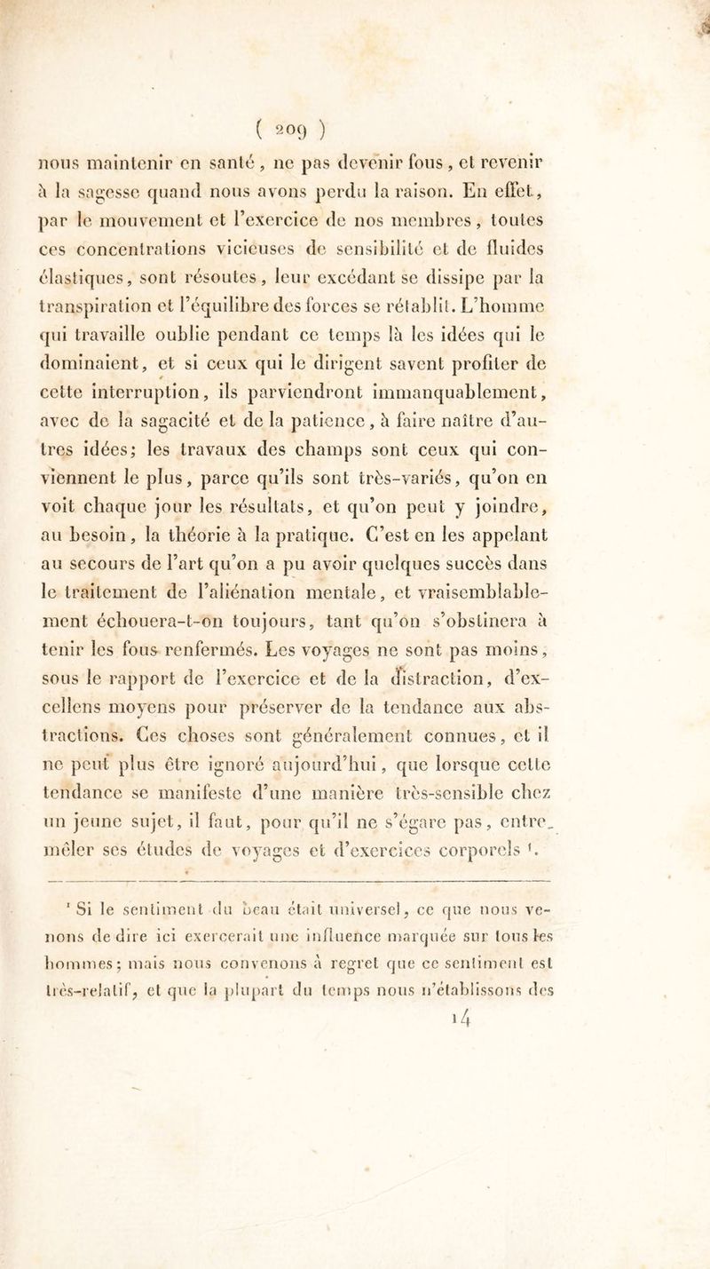 nous maintenir en santé , ne pas devenir fous , et revenir h la sagesse quand nous avons perdu la raison. En effet, par le mouvement et l’exercice de nos membres, toutes ces concentrations vicieuses de sensibilité et de fluides élastiques, sont résoutes, leur excédant se dissipe par la transpiration et l’équilibre des forces se rétablit. L’homme qui travaille oublie pendant ce temps là les idées qui le dominaient , et si ceux qui le dirigent savent profiter de cette interruption, ils parviendront immanquablement, avec de la sagacité et de la patience, à faire naître d’au- tres idées; les travaux des champs sont ceux qui con- viennent le plus, parce qu’ils sont très-variés, qu’on en voit chaque jour les résultats, et qu’on peut y joindre, au besoin, la théorie à la pratique. C’est en les appelant au secours de l’art qu’on a pu avoir quelques succès dans le traitement de l’aliénation mentale, et vraisemblable- ment échouera-t-on toujours, tant qu’on s’obstinera à tenir les fous renfermés. Les voyages ne sont pas moins, sous le rapport de l’exercice et de la distraction, d’ex- cellens moyens pour préserver de la tendance aux abs- tractions. Ces choses sont généralement connues, et il ne peut plus être ignoré aujourd’hui, que lorsque cette tendance se manifeste d’une manière très-sensible chez un jeune sujet, il faut, pour qu’il ne s’égare pas, entre, mêler ses études de voyages et d’exercices corporels f. 1 Si le sentiment <ln beau était universel, ce que nous ve- nons de dire ici exercerait une influence marquée sur tous les hommes; mais nous convenons à regret que ce sentiment est très-relatif, et que la plupart du temps nous n’établissons des *4