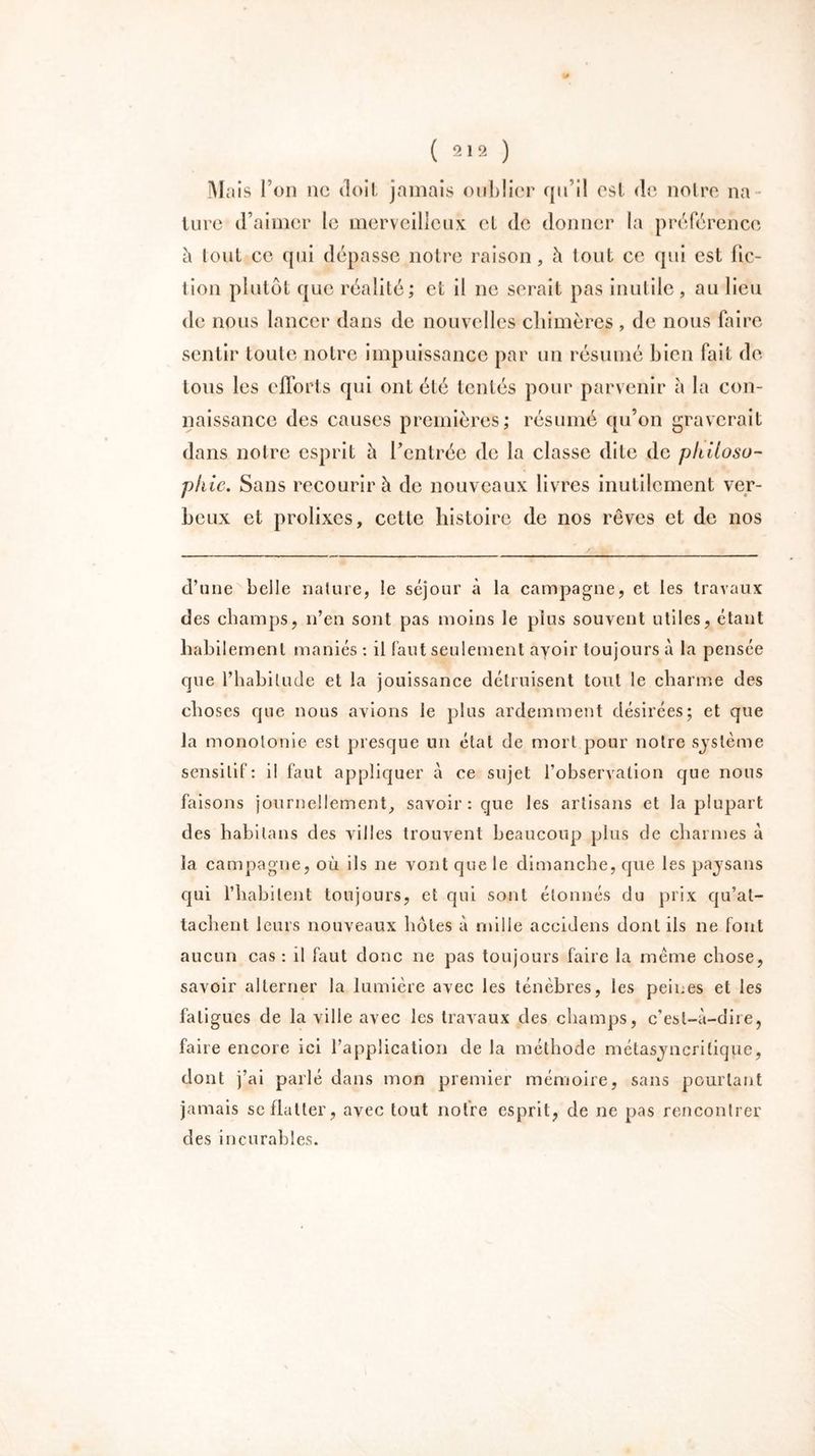 Mais l’on ne doit jamais oublier qu’il est de noire na lure d’aimer le merveilleux et de donner la préférence à lout ce qui dépasse notre raison, à tout ce qui est lie- lion plutôt que réalité; et il ne serait pas inutile, au lieu de nous lancer dans de nouvelles chimères , de nous faire sentir toute notre impuissance par un résumé bien fait de tous les efforts qui ont été tentés pour parvenir à la con- naissance des causes premières; résumé qu’on graverait dans notre esprit ù l’entrée de la classe dite de philoso- phie. Sans recourir à de nouveaux livres inutilement ver- beux et prolixes, cette histoire de nos rêves et de nos d’une belle nature, le séjour à la campagne, et les travaux des champs, n’en sont pas moins le plus souvent utiles, étant habilement maniés : il faut seulement avoir toujours à la pensée que l’habitude et la jouissance détruisent tout le charme des choses que nous avions le plus ardemment désirées; et que la monotonie est presque un état de mort pour notre système sensitif: il faut appliquer à ce sujet l’observation que nous faisons journellement, savoir : que les artisans et la plupart des babitans des villes trouvent beaucoup plus de charmes à la campagne, où ils ne vont que le dimanche, que les pajsans qui l’habitent toujours, et qui sont étonnés du prix qu’at- tachent leurs nouveaux hôtes à mille accidens dont ils ne font aucun cas : il faut donc ne pas toujours faire la meme chose, savoir alterner la lumière avec les ténèbres, les peines et les fatigues de la ville avec les travaux des champs, c’est-à-dire, faire encore ici l’application de la méthode métasjncritique, dont j’ai parlé dans mon premier mémoire, sans pourtant jamais se flatter, avec tout notre esprit, de ne pas rencontrer des incurables.