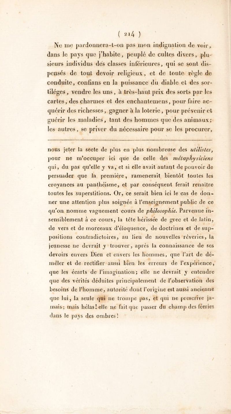 Ne 111e pardonnera-t-on pas mon indignation de voir, dans le pays que j’habite, peuplé de cultes divers, plu- sieurs individus des classes inférieures, qui se sont dis- pensés de tout devoir religieux, et de toute règle de conduite, confians en la puissance du diable et des sor- tilèges , vendre les uns, h très-haut prix des sorts par les cartes, des charmes et des enchantemens, pour faire ac- quérir des richesses, gagner à la loterie, pour prévenir et guérir les maladies, tant des hommes que des animaux; les autres, se priver du nécessaire pour se les procurer. nous jeter la secte de plus en plus nombreuse des utilistes, pour ne m’occuper ici que de celle des métaphysiciens qui, du pas qu’elle y va, et si elle avait autant de pouvoir de persuader que la première, ramènerait bientôt toutes les croyances au panthéisme, et par conséquent ferait renaître toutes les superstitions. Or, ce serait bien ici le cas de don- ner une attention plus soignée à l’enseignement public de ce qu'on nomme vaguement cours de philosophie. Parvenue in- sensiblement à ce cours, la tète hérissée de grec et de latin, de vers et de morceaux d’éloquence, de doctrines et de sup- positions contradictoires, au lieu de nouvelles rêveries, la jeunesse ne devrait y trouver, après la connaissance de ses devoirs envers Dieu et envers les hommes, que l’art de dé- mêler et de rectifier aussi bien les erreurs de l’expérience, que les écarts de l’imagination; elle ne devrait y entendre que des vérités déduites principalement de l’observation des besoins de l’homme, autorité dont l’origine est aussi ancienne que lui, la seule qui ne trompe pas, et qui ne prescrive ja- mais; mais hélas! elle ne fait que passer du champ des féeries dans le pays des ombres!