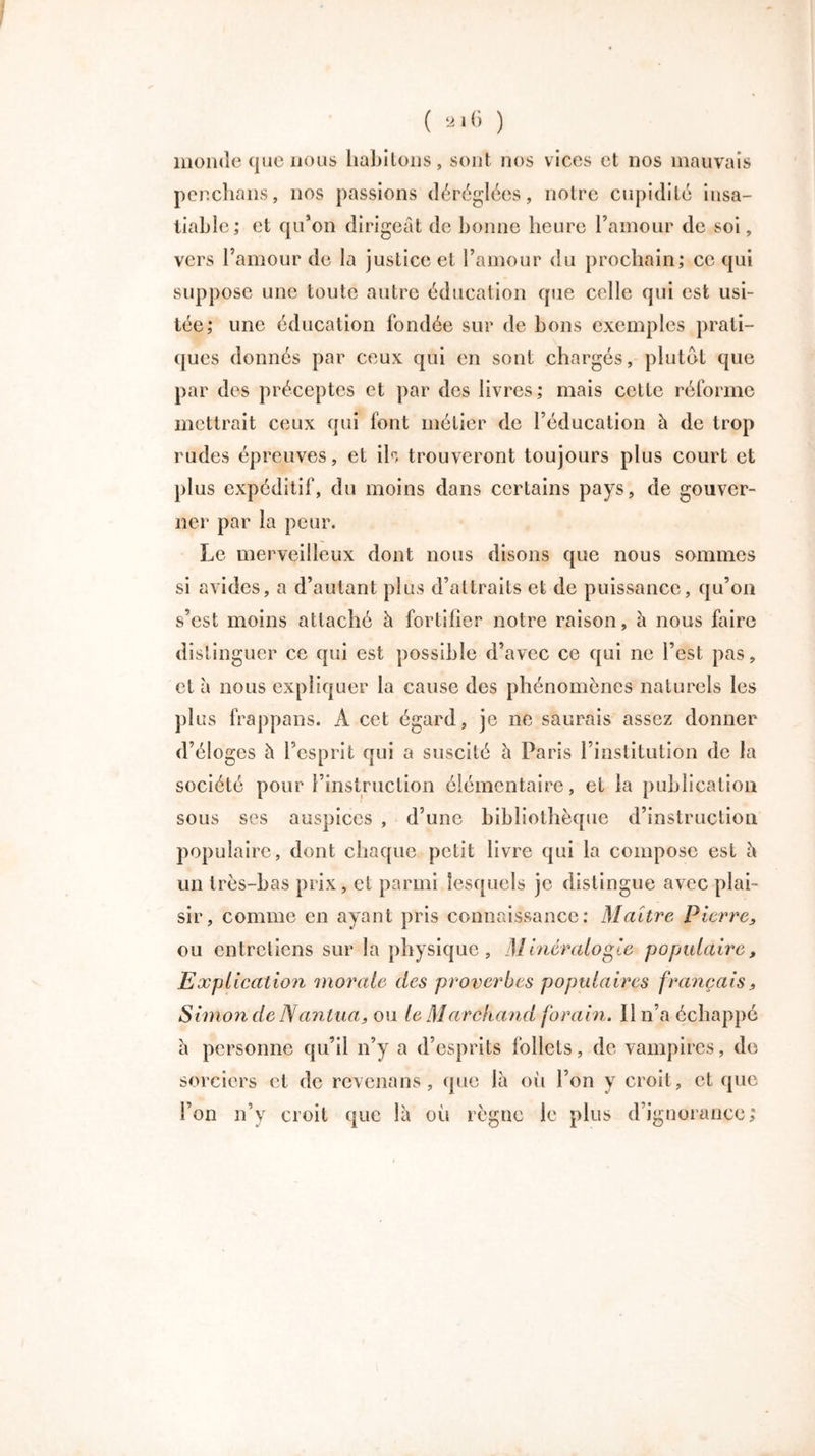 monde que nous habitons, sont nos vices et nos mauvais penchons, nos passions déréglées, notre cupidité insa- tiable; et qu’on dirigeât de bonne heure l’amour de soi, vers l’amour de la justice et l’amour du prochain; ce qui suppose une toute autre éducation que celle qui est usi- tée; une éducation fondée sur de bons exemples prati- ques donnés par ceux qui en sont chargés, plutôt que par des préceptes et par des livres ; mais cette réforme mettrait ceux qui font métier de l’éducation h de trop rudes épreuves, et ih trouveront toujours plus court et plus expéditif, du moins dans certains pays, de gouver- ner par la peur. Le merveilleux dont nous disons que nous sommes si avides, a d’autant plus d’attraits et de puissance, qu’on s’est moins attaché à fortifier notre raison, à nous bure distinguer ce qui est possible d’avec ce qui ne l’est pas, et a nous expliquer la cause des phénomènes naturels les plus frappans. A cet égard, je ne saurais assez donner d’éloges à l’esprit qui a suscité à Paris l’institution de la société pour l’instruction élémentaire, et la publication sous ses auspices , d’une bibliothèque d’instruction populaire, dont chaque petit livre qui la compose est à un très-bas prix, et parmi lesquels je distingue avec plai- sir, comme en ayant pris connaissance: Maître Pierre, ou entretiens sur la physique. Minéralogie populaire, Explication morale des proverbes populaires français, Simon de Nantua, ou le Marchand forain. Il n’a échappé à personne qu’il n’y a d’esprits follets, de vampires, de sorciers et de revenans , que là où l’on y croit, et que l’on n’y croit que là où règne le plus d’ignorance;