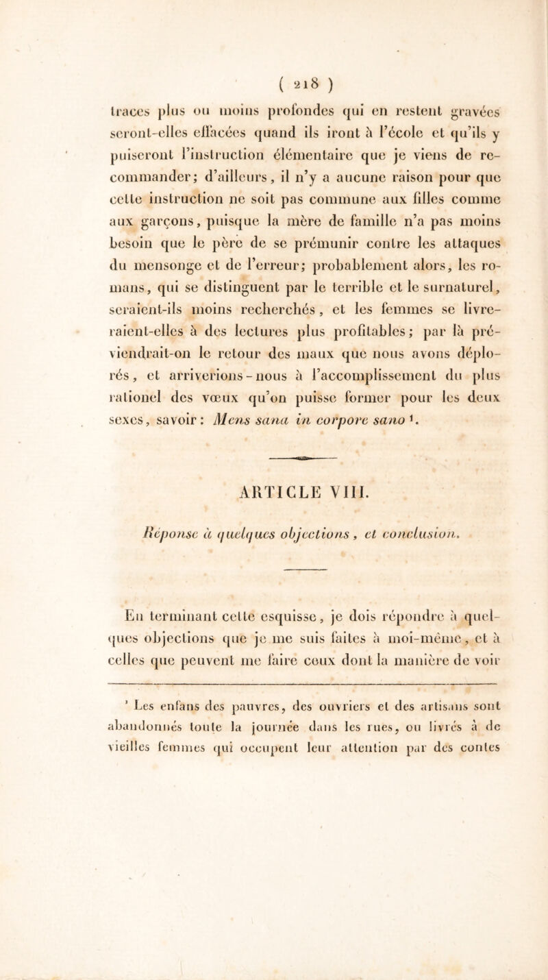 ( ) traces plus ou moins profondes qui en restent gravées seront-elles ellàcées quand ils iront h l’école et qu’ils y puiseront l’instruction élémentaire que je viens de re- commander; d’ailleurs, il n’y a aucune raison pour que cette instruction ne soit pas commune aux filles comme aux garçons, puisque la mère de famille n’a pas moins besoin que le père de se prémunir contre les attaques du mensonge et de l’erreur; probablement alors, les ro- mans, qui se distinguent par le terrible et le surnaturel, seraient-ils moins recherchés , et les femmes se livre- raient-elles à des lectures plus profitables ; par là pré- viendrait-on le retour des maux que nous avons déplo- rés, et arriverions - nous à l’accomplissement du plus raLionel des vœux qu’on puisse former pour les deux sexes, savoir: Mens sana in corpore sano 1. ARTICLE VIII. Réponse à (jaehjues objections, et conclusion. Eu terminant cette esquisse, je dois répondre à quel- ques objections que je me suis faites à moi-même, et à celles que peuvent me faire ceux dont la manière de voir Les enfans des pauvres, des ouvriers et des artisans sont aband ormes toute la journée dans les rues, ou livres à de vieilles femmes qui occupent leur attention par des contes
