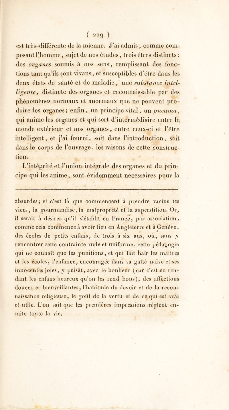 est Irès-diIFérenle de la mienne. J’ai admis , connue com- posant l’homme, sujet de nos études, trois êtres distincts : des organes soumis à nos sens, remplissant des fonc- tions tant qu’ils sont vivans, et susceptibles d’être dans les deux états de santé et de maladie, une substance intel- ligente, distincte des organes et reconnaissable par des phénomènes normaux et anormaux que ne peuvent pro - duire les organes; enfin, un principe vital, un pneu ma, qui anime les organes et qui sert d’intermédiaire entre le monde extérieur et nos organes, entre ceux-ci et l’être intelligent, et j’ai fourni, soit dans l’introduction, soit dans le corps de l’ouvrage, les raisons de cette construc- tion. L’intégrité et l’union intégrale des organes et du prin- cipe qui les anime, sont évidemment nécessaires pour la absurdes; et c’est là que commencent à prendre racine les vices, la gourmandise, la malpropreté et la superstition. Or, il serait à désirer qu’il s’établit en France, par association, comme cela commence à avoir lieu en Angleterre et à Genève, des écoles de petits enfans, de trois à six ans, où., sans y rencontrer celte contrainte rude et uniforme, celte pédagogie qui ne connaît que les punitions, et qui fait haïr les maîtres et les écoles, l’enfance, encouragée dans sa gaîté naïve et ses innocentes joies, y puisât, avec le bonheur (car c’est en ren- dant les enfans heureux qu’on les rend bons), des affections douces et bienveillantes, l’habitude du devoir et de la recon- naissance religieuse, le goût de la vertu et de ce qui est vrai et utile. L’on sait que les premières impressions règlent en- suite toute la vie.