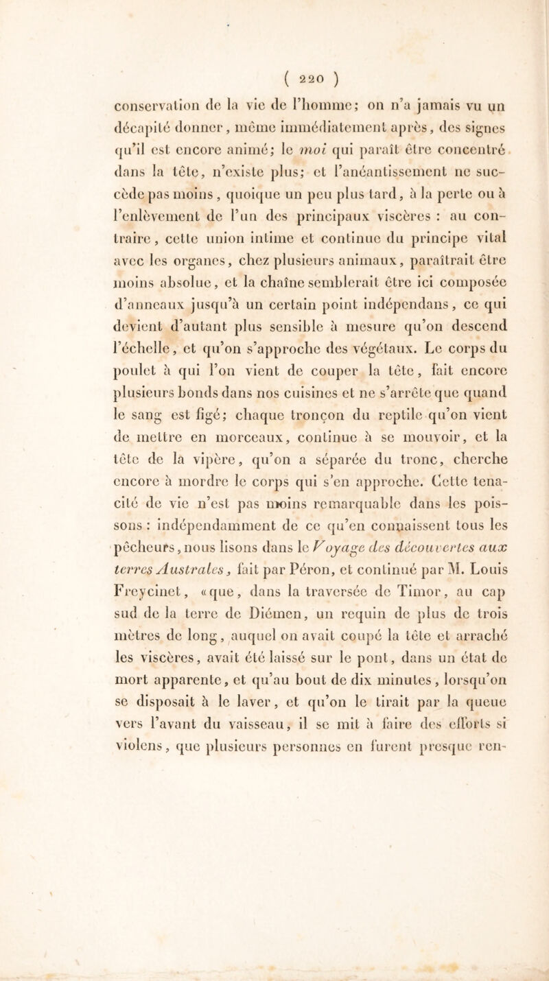 conservation de la vie de l’homme; on n’a jamais vu un décapité donner, même immédiatement après, des signes qu’il est encore animé; le moi qui paraît être concentré dans la tête, n’existe plus; et l’anéantissement ne suc- cède pas moins, quoique un peu plus tard, à la perte ou à l’enlèvement de l’un des principaux viscères : au con- traire, cette union intime et continue du principe vital avec les organes, chez plusieurs animaux, paraîtrait être moins absolue, et la chaîne semblerait être ici composée d’anneaux jusqu’à un certain point indépcndans, ce qui devient d’autant plus sensible à mesure qu’on descend l’échelle, et qu’on s’approche des végétaux. Le corps du poulet à qui l’on vient de couper la tête, fait encore plusieurs bonds dans nos cuisines et ne s’arrête que quand le sang est figé; chaque tronçon du reptile qu’on vient de mettre en morceaux, continue à se mouvoir, et la tête de la vipère, qu’on a séparée du tronc, cherche encore à mordre le corps qui s’en approche. Cette téna- cité de vie n’est pas moins remarquable dans les pois- sons : indépendamment de ce qu’en connaissent tous les pêcheurs, nous lisons dans le Vojage des découvertes aux terres Australes 3 fait par Péron, et continué par M. Louis Freycinet, «que, dans la traversée de Timor, au cap sud de la terre de Diémen, un requin de plus de trois mètres de long, auquel on avait coupé la tête et arraché les viscères, avait été laissé sur le pont, dans un état de mort apparente, et qu’au bout de dix minutes , lorsqu’on se disposait à le laver, et qu’on le tirait par la queue vers l’avant du vaisseau, il se mit à faire des efforts si violons, que plusieurs personnes en lurent presque ren-
