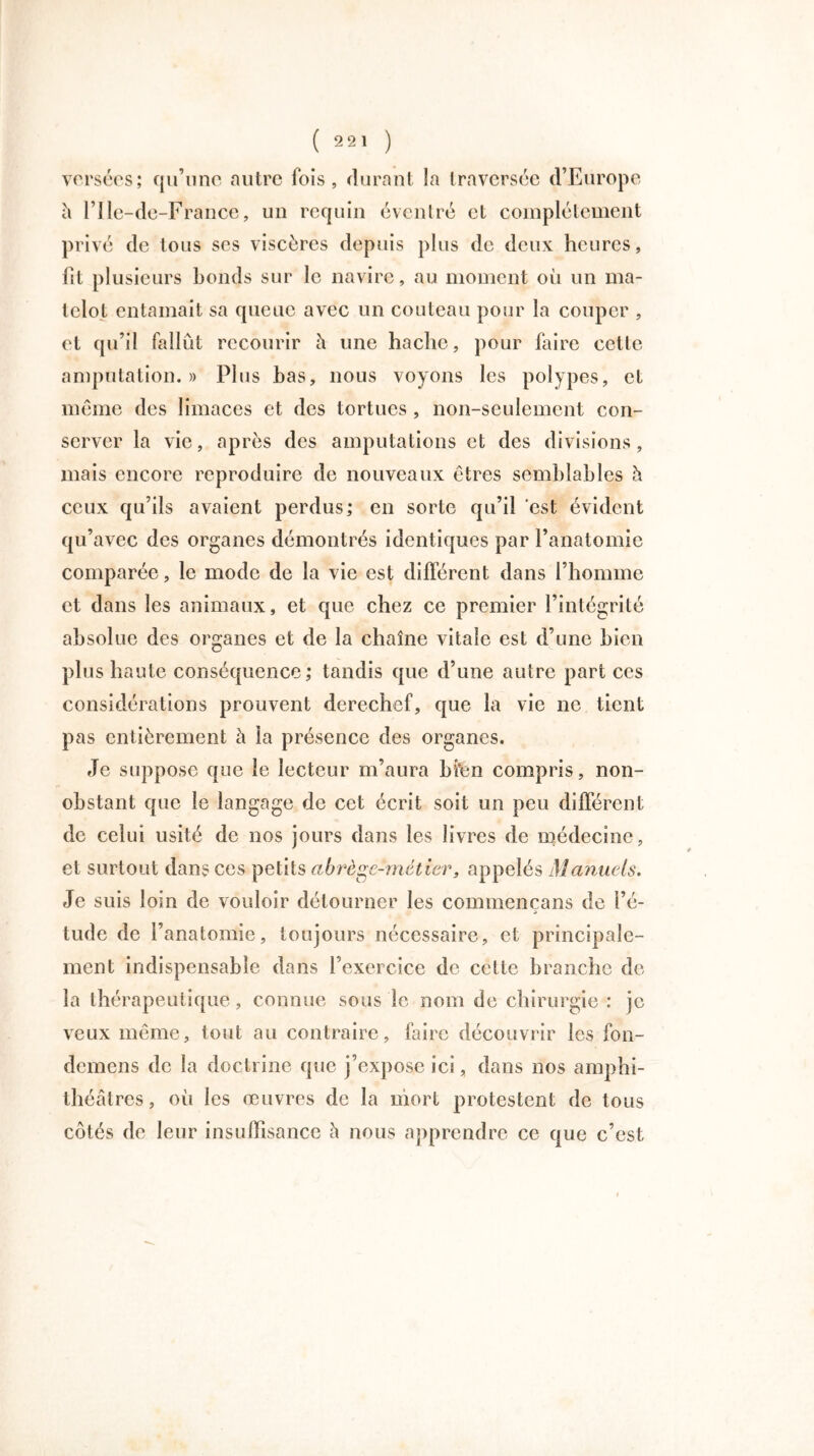 versées; qu’une autre lois, durant la traversée d’Europe h l’Ile-de-France, un requin éventré et complètement privé de tous ses viscères depuis plus de deux heures, fit plusieurs bonds sur le navire, au moment où un ma- telot entamait sa queue avec un couteau pour la couper , et qu’il fallût recourir â une hache, pour faire cette amputation.» Plus bas, nous voyons les polypes, et même des limaces et des tortues , non-seulement con- server la vie, après des amputations et des divisions, mais encore reproduire de nouveaux êtres semblables à ceux qu’ils avaient perdus; en sorte qu’il ‘est évident qu’avec des organes démontrés identiques par l’anatomie comparée, le mode de la vie est différent, dans l’homme et dans les animaux, et que chez ce premier l’intégrité absolue des organes et de la chaîne vitale est d’une bien plus haute conséquence; tandis que d’une autre part ces considérations prouvent derechef, que la vie ne tient pas entièrement à la présence des organes. Je suppose que le lecteur m’aura bi*en compris, non- obstant que le langage de cet écrit soit un peu différent de celui usité de nos jours dans les livres de médecine, et surtout dans ces petits abrège-méticr, appelés Manuels. Je suis loin de vouloir détourner les commencans de l’é- j tude de l’anatomie, toujours nécessaire, et principale- ment indispensable dans l’exercice de celte branche de la thérapeutique, connue sous le nom de chirurgie : je veux même, tout au contraire, faire découvrir les fon- demens de la doctrine que j’expose ici, dans nos amphi- théâtres , où les œuvres de la mort protestent de tous côtés de leur insuffisance h nous apprendre ce que c’est