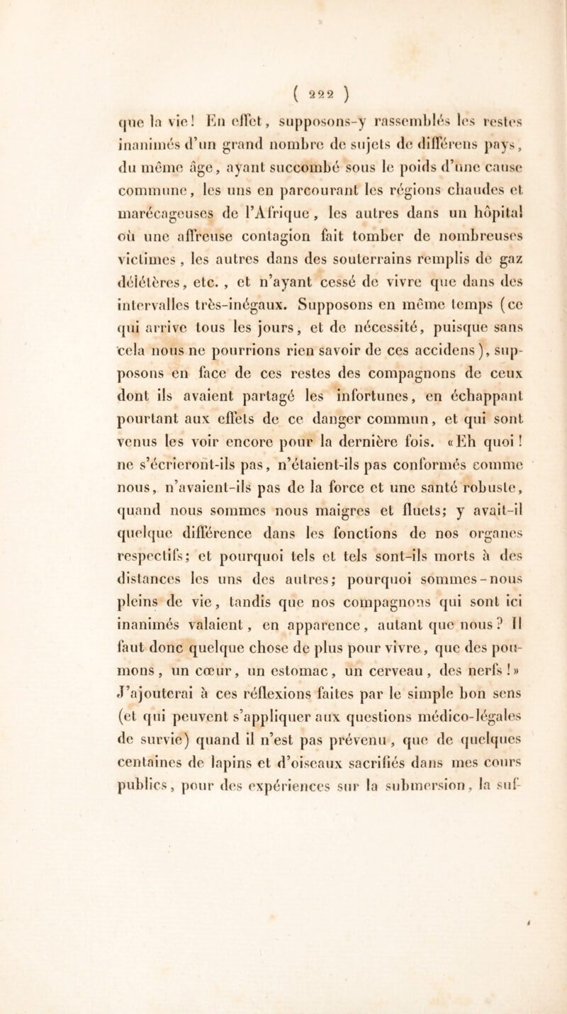que la vie! En effet, supposons-y rassemblés les restes inanimés d’un grand nombre de sujets de différons pays, du même âge, ayant succombé sous le poids d’une cause commune, les uns en parcourant les régions chaudes et marécageuses de l’Afrique , les autres dans un hôpital oii une affreuse contagion fait tomber de nombreuses victimes, les autres dans des souterrains remplis de gaz délétères, etc. , et n’ayant cessé de vivre que dans des intervalles très-inégaux. Supposons en même temps (ce qui arrive tous les jours, et do nécessité, puisque sans cela nous ne pourrions rien savoir de ces accidens ), sup- posons en face de ces restes des compagnons de ceux dont ils avaient partagé les infortunes, en échappant pourtant aux effets de ce danger commun, et qui sont venus les voir encore pour la dernière fois. «Eh quoi ! ne s’écrieront-ils pas, n’étaient-ils pas conformés comme nous, n’avaient-ils pas de la force et une santé robuste, quand nous sommes nous maigres et fluets,* y avait-il quelque différence dans les fonctions de nos organes respectifs; et pourquoi tels et tels sont-ils morts â des distances les uns des autres; pourquoi sommes-nous pleins de vie, tandis que nos compagnons qui sont ici inanimés valaient, en apparence, autant que nous ? Il faut donc quelque chose de plus pour vivre, que des pou- mons , un cœur, un estomac, un cerveau, des nerfs!» J’ajouterai à ces réflexions faites par le simple bon sens (et qui peuvent s’appliquer aux questions médico-légales de survie) quand il n’est pas prévenu , que de quelques centaines de lapins et d’oiseaux sacrifiés dans mes cours publics, pour des expériences sur la submersion, la suf- i