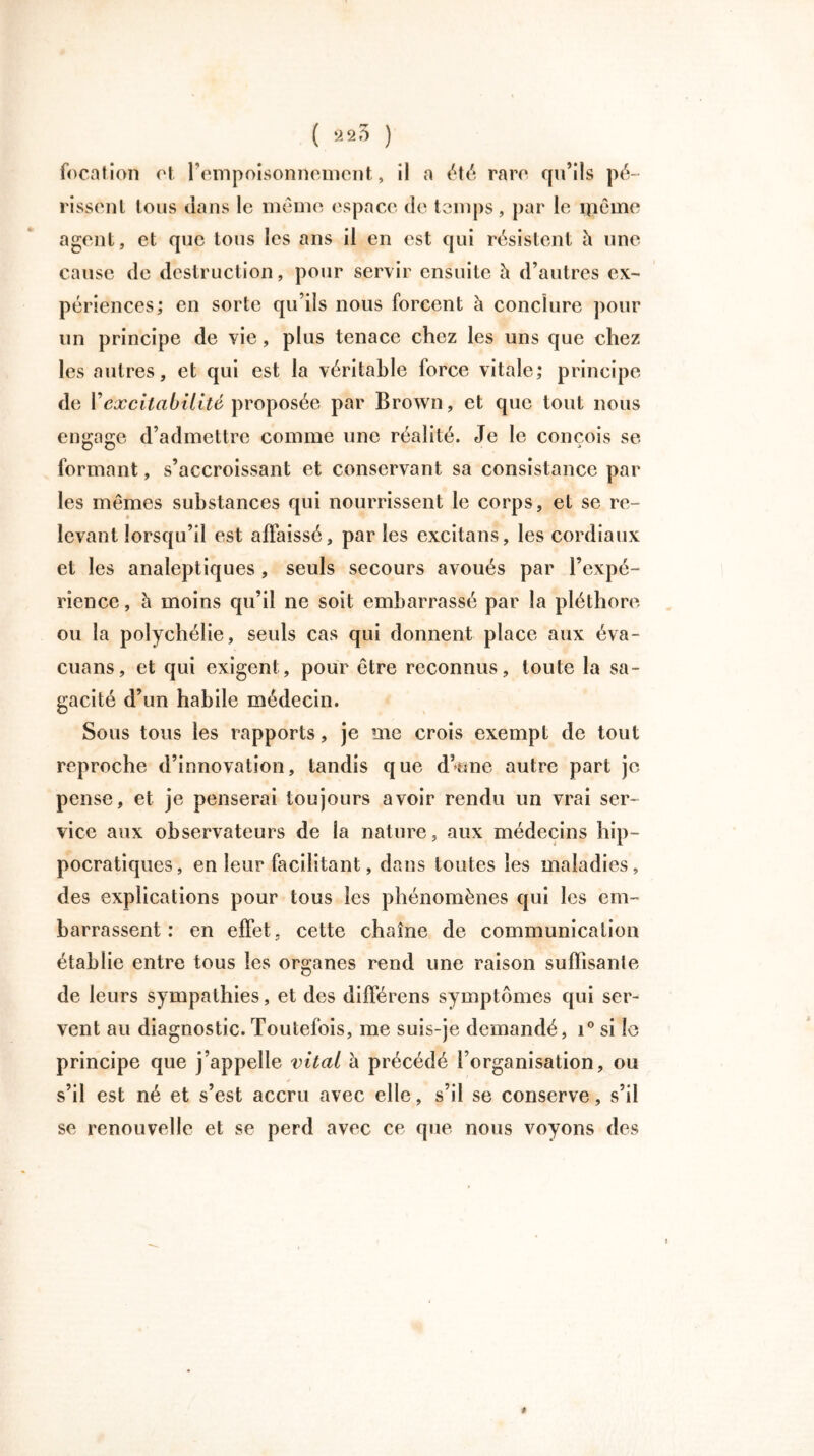 foration et l’empoisonnement, il a été rare qu’ils pé- rissent tous clans le même espace de temps, par le même agent, et que tous les ans il en est qui résistent à une cause de destruction, pour servir ensuite à d’autres ex- périences; en sorte qu’ils nous forcent à conclure pour un principe de vie, plus tenace chez les uns que chez les autres, et qui est la véritable force vitale; principe de Y excitabilité proposée par Brown, et que tout nous engage d’admettre comme une réalité. Je le conçois se formant, s’accroissant et conservant sa consistance par les mêmes substances qui nourrissent le corps, et se re- levant lorsqu’il est affaissé, par les excitans, les cordiaux et les analeptiques, seuls secours avoués par l’expé- rience , à moins qu’il ne soit embarrassé par la pléthore ou la polychélie, seuls cas qui donnent place aux éva- cuons, et qui exigent, pour être reconnus, toute la sa- gacité d’un habile médecin. Sous tous les rapports, je me crois exempt de tout reproche d’innovation, tandis que d’une autre part je pense, et je penserai toujours avoir rendu un vrai ser- vice aux observateurs de la nature, aux médecins hip- pocratiques, en leur facilitant, dans toutes les maladies, des explications pour tous les phénomènes qui les em- barrassent : en effet, cette chaîne de communication établie entre tous les organes rend une raison suffisante de leurs sympathies, et des différons symptômes qui ser- vent au diagnostic. Toutefois, me suis-je demandé, i° si le principe que j’appelle vital à précédé l’organisation, ou s’il est né et s’est accru avec elle, s’il se conserve, s’il se renouvelle et se perd avec ce que nous voyons des t