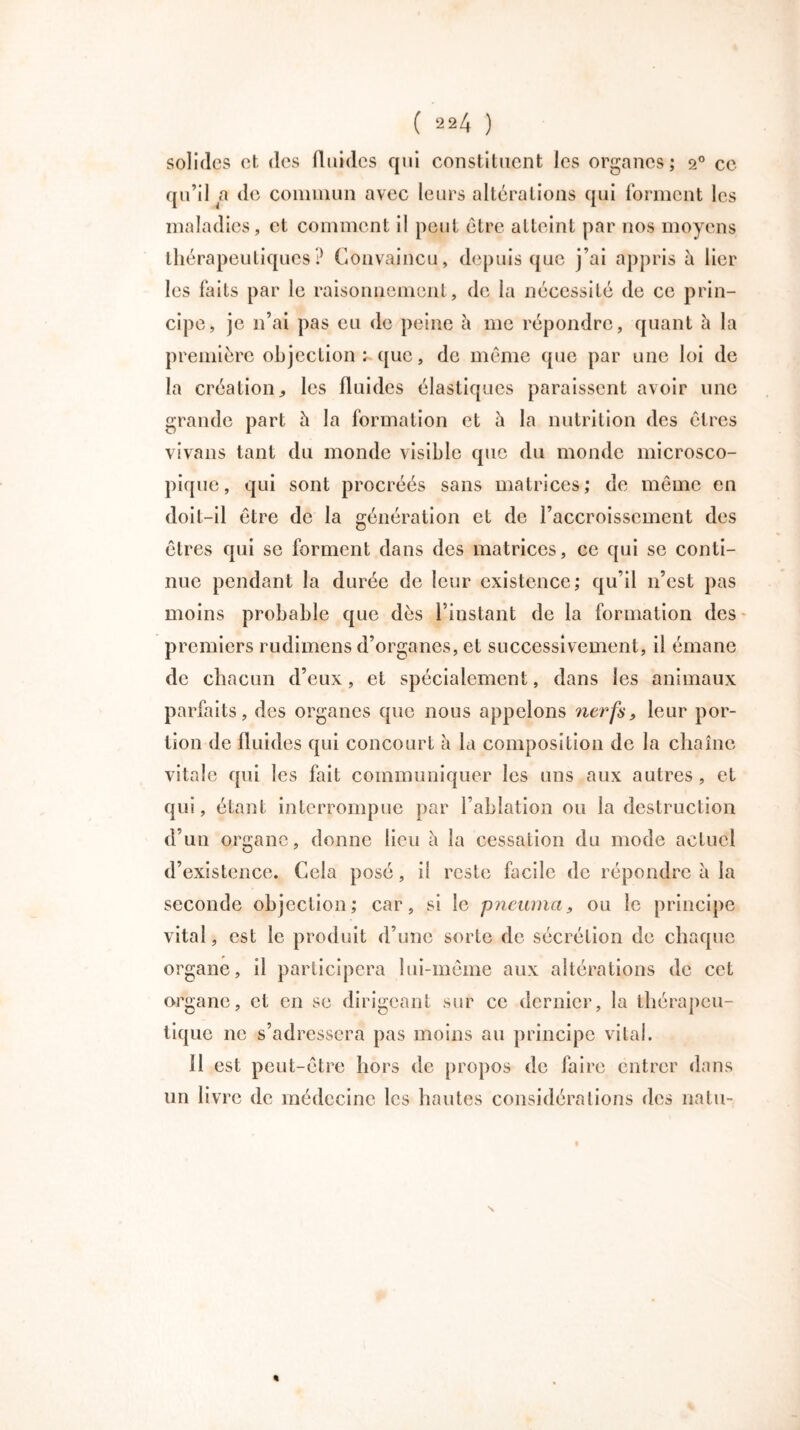 solides et des fluides qui constituent les organes; 20 ce qu’il a de commun avec leurs altérations qui forment les maladies, et comment il peut être atteint par nos moyens thérapeutiques? Convaincu, depuis que j’ai appris à lier les faits par le raisonnement, de la nécessité de ce prin- cipe, je 11’ai pas eu de peine h me répondre, quant à la première objection: que, de même que par une loi de la création les fluides élastiques paraissent avoir une grande part h la formation et à la nutrition des êtres vivans tant du monde visible que du monde microsco- pique, qui sont procréés sans matrices; de même en doit-il être de la génération et de l’accroissement des êtres qui se forment dans des matrices, ce qui se conti- nue pendant la durée de leur existence; qu’il 11’est pas moins probable que dès l’instant de la formation des premiers rudimens d’organes, et successivement, il émane de chacun d’eux, et spécialement, dans les animaux parfaits, des organes que nous appelons nerfs, leur por- tion de fluides qui concourt à la composition de la chaîne vitale qui les fait communiquer les uns aux autres , et qui, étant interrompue par l’ablation ou la destruction d’un organe, donne lieu à la cessation du mode actuel d’existence. Cela posé, il reste facile de répondre à la seconde objection; car, si le pneuma, ou le principe vital, est le produit d’une sorte de sécrétion de chaque organe, il participera lui-même aux altérations de cet organe, et en se dirigeant sur ce dernier, la thérapeu- tique ne s’adressera pas moins au principe vital. Il est peut-être hors de propos de faire entrer dans un livre de médecine les hautes considérations des natu- %