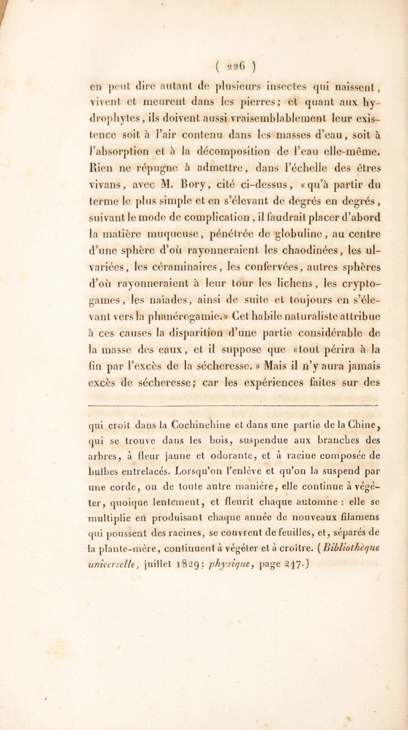cil peut dire autant de plusieurs insectes qui naissent, vivent et meurent dans les pierres; et quant aux hy- drophytes, ils doivent aussi vraisemblablement leur exis- tence soit à l’air contenu dans les masses d’eau, soit h l’absorption et à la décomposition de l’eau elle-même. Rien ne répugne à admettre, dans l’échelle des êtres vivans, avec M. Bory, cité ci-dessus, «qu’à partir du terme le plus simple et en s’élevant de degrés en degrés, suivant le mode de complication , il faudrait placer d’abord la matière muqueuse, pénétrée de globuline, au centre d’une sphère d’où rayonneraient les chaodinées, les ul- variées, les céraminaires, les confervées, autres sphères d’où rayonneraient à leur tour les lichens, les crypto- games , les naïades, ainsi de suite et toujours en s’éle- vant vers la phanérogamie.» Cet habile naturaliste attribue à ces causes la disparition d’une partie considérable de la masse des eaux, et il suppose que «tout périra à la fin par l’excès de la sécheresse. » Mais il n’y aura jamais excès de sécheresse; car les expériences faites sur des qui croit dans la Cochinchine et dans une partie de la Chine^ qui se trouve dans les bois, suspendue aux branches des arbres, à fleur jaune et odorante, et à racine composée de bulbes entrelacés. Lorsqu’on l’enlève et qu’on la suspend par une corde, ou de toute autre manière, elle continue à végé- ter, quoique lentement, et fleurit chaque automne: elle se multiplie en produisant chaque année de nouveaux filamens qui poussent des racines, se couvrent de feuilles, et, séparés de la plante-mère, continuent à végéter et à croître. ( Bibliothèque universelle, juillet 1839S physique, page 247*)