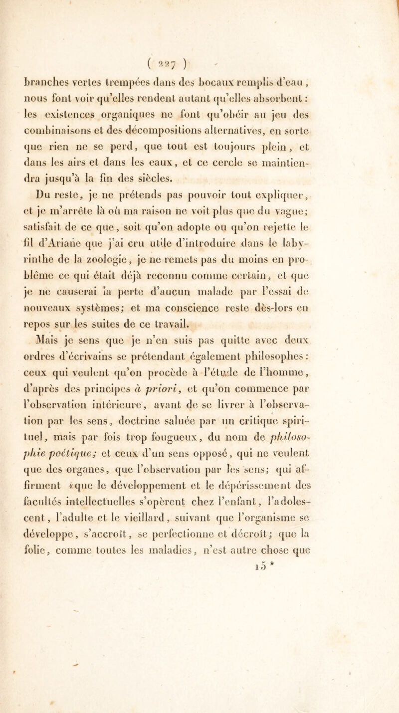 branches vertes trempées dans des bocaux remplis d’eau , nous font voir qu’elles rendent autant qu’elles absorbent : les existences organiques ne font qu’obéir au jeu des combinaisons et des décompositions alternatives, en sorte que rien ne se perd, que tout est toujours plein, et dans les airs et dans les eaux, et ce cercle se maintien- dra jusqu’à la fm des siècles. Du reste, je ne prétends pas pouvoir tout expliquer, et je m’arrête là oii ma raison ne voit plus que du vague; satisfait de ce que, soit qu’on adopte ou qu’on rejette le fil d’Ariane que j’ai cru utile d’introduire dans le laby- rinthe de la zoologie, je ne remets pas du moins en pro- blème ce qui était déjà reconnu comme certain, et que je ne causerai la perte d’aucun malade par l’essai de nouveaux systèmes; et ma conscience reste dès-lors en repos sur les suites de ce travail. Mais je sens que je n’en suis pas quitte avec deux ordres d’écrivains se prétendant également philosophes : ceux qui veulent qu’on procède à l’étude de l’homme, d’après des principes à priori, et qu’on commence par l’observation intérieure , avant de se livrer à l’observa- lion par les sens, doctrine saluée par un critique spiri- tuel, mais par fois trop fougueux, du nom de philoso- phie poétique; et ceux d’un sens opposé, qui ne veulent que des organes, que l’observation par les sens; qui af- firment «que le développement et le dépérissement des facultés intellectuelles s’opèrent chez l’enfant, l’adoles- cent, l’adulte et le vieillard, suivant que l’organisme se développe, s’accroît, se perfectionne et décroît; que la folie, comme toutes les maladies, n’est autre chose que i5* 9