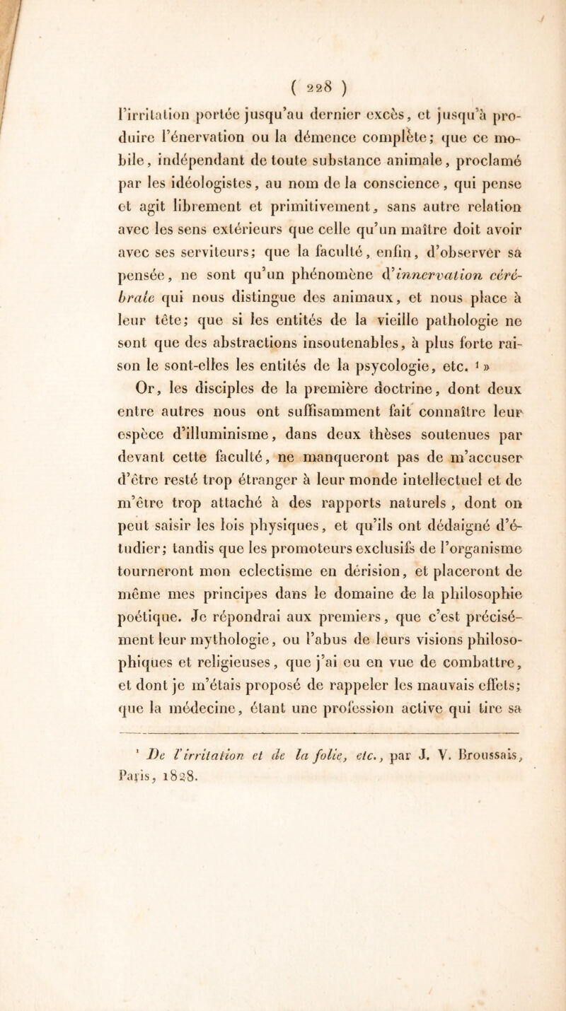 l’irritation portée jusqu’au dernier excès, et jusqu’à pro- duire l’énervation ou la démence complète; que ce mo- bile, indépendant de toute substance animale, proclamé par les idéologistes, au nom de la conscience, qui pense et agit librement et primitivement, sans autre relation avec les sens extérieurs que celle qu’un maître doit avoir avec ses serviteurs; que la faculté, enfin, d’observer sa pensée, ne sont qu’un phénomène éC innervation céré- brale qui nous distingue des animaux, et nous place à leur tête; que si les entités de la vieille pathologie ne sont que des abstractions insoutenables, à plus forte rai- son le sont-elles les entités de la psycologie, etc. 1 » Or, les disciples de la première doctrine, dont deux entre autres nous ont suffisamment fait connaître leur espèce d’illuminisme, dans deux thèses soutenues par devant cette faculté, ne manqueront pas de m’accuser d’être resté trop étranger à leur monde intellectuel et de m’être trop attaché à des rapports naturels , dont on peut saisir les lois physiques, et qu’ils ont dédaigné d’é- tudier; tandis que les promoteurs exclusifs de l’organisme tourneront mon éclectisme en dérision, et placeront de même mes principes dans le domaine de la philosophie poétique. Je répondrai aux premiers, que c’est précisé- ment leur mythologie, ou l’abus de leurs visions philoso- phiques et religieuses, que j’ai eu en vue de combattre, et dont je m’étais proposé de rappeler les mauvais effets; que la médecine, étant une profession active qui tire sa 1 De Virritation et de la folie, etc., par J. V. Broussais, Paris, 1838.