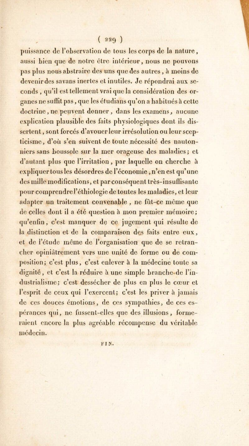 puissance de l’observation de tous les corps de la nature, aussi bien que de notre être intérieur, nous ne pouvons pas plus nous abstraire des uns que des autres , à moins de devenir des sa vans inertes et inutiles. Je répondrai aux se- conds , qu’il est tellement vrai que la considération des or- ganes ne suffit pas, que les étudians qu’on a habitués à cette doctrine, ne peuvent donner, dans les examens, aucune explication plausible des faits physiologiques dont iis dis- sertent , sont forcés d’avouer leur irrésolution ou leur scep- ticisme, d’où s’en suivent de toute nécessité des nauton- niers sans boussole sur la mer orageuse des maladies; et d’autant plus que l’irritation, par laquelle on cherche h expliquer tous les désordres de l’économie, n’en est qu’une des mille modifications, et par conséquent très-insuffisante pour comprendrel’éthiologie de toutes les maladies, et leur adapter un traitement convenable , ne fut-ce même que de celles dont il a été question à mon premier mémoire; qu’enfin, c’est manquer de ce jugement qui résulte de la distinction et de la comparaison dçs faits entre eux, et de l’étude meme de l’organisation que de se retran- cher opiniâtrement vers une unité de forme ou de corn- position; c’est plus, c’est enlever à la médecine toute sa dignité, et c’est la réduire à une simple branche.de l’in- dustrialisme; c’est dessécher de plus en plus le cœur et l’esprit de ceux qui l’exercent; c’est les priver à jamais de ces douces émotions, de ces sympathies, de ces es- pérances qui, ne fussent-elles que des illusions, forme- raient encore la plus agréable récompense du véritable médecin. F i N.