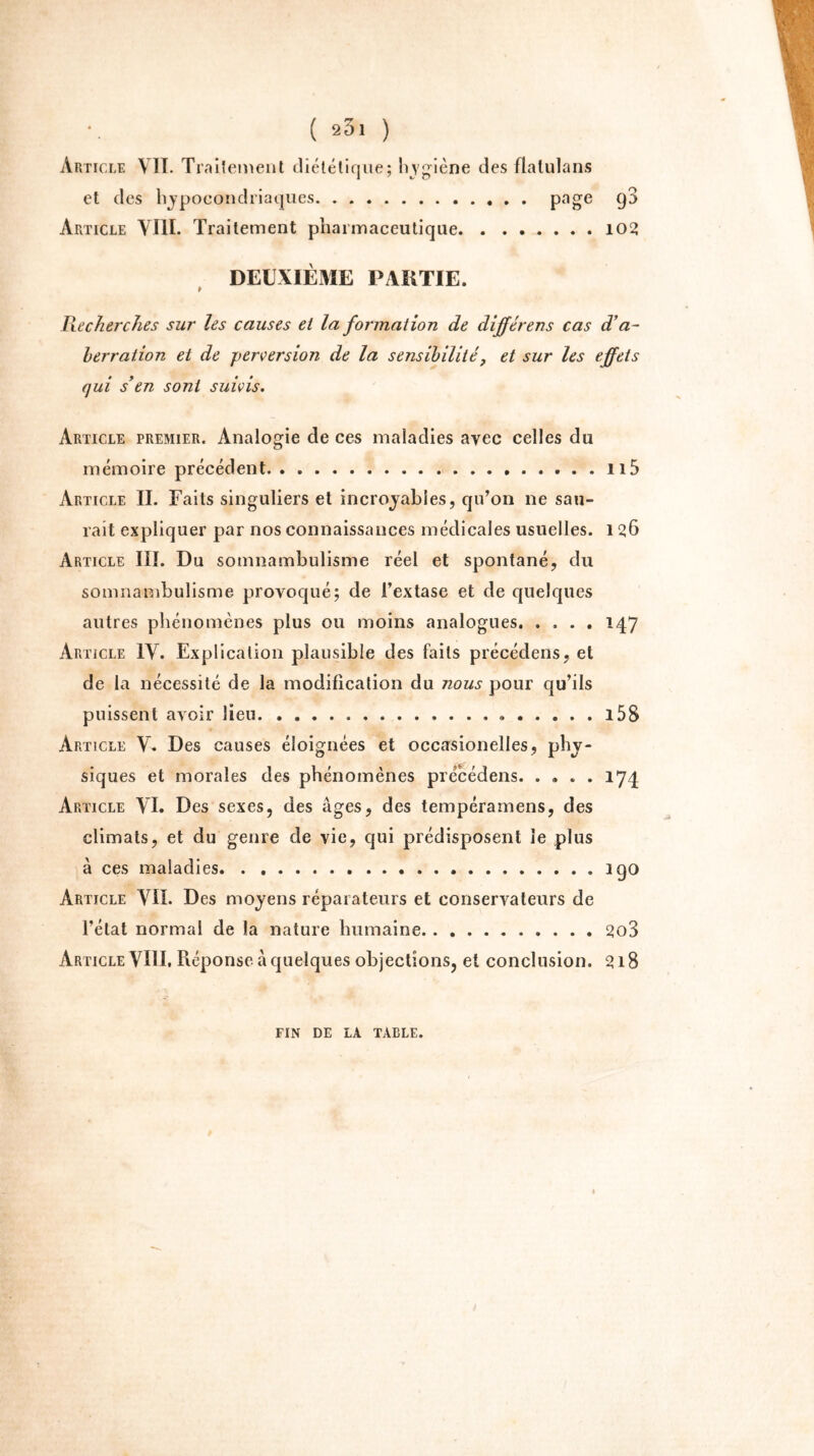 Article VII. Traitement diététique; hygiène des flalulans et des hypocondriaques page 9^ Article VIII. Traitement pharmaceutique 102 DEUXIÈME PARTIE. » Recherches sur les causes et la formation de dijférens cas d’a- herration et de perversion de la sensibilité? et sur les effets qui s'en sont suivis. Article premier. Analogie de ces maladies ayec celles du mémoire précédent . . 115 Article II. Faits singuliers et incroyables, qu’on ne sau- rait expliquer par nos connaissances médicales usuelles. 1 26 Article III. Du somnambulisme réel et spontané, du somnambulisme provoqué; de l’extase et de quelques autres phénomènes plus ou moins analogues. .... 147 Article IV. Explication plausible des faits précédens, et de la nécessité de la modification du nous pour qu’ils puissent avoir lieu i5S Article V. Des causes éloignées et occarsionelles, phy- siques et morales des phénomènes précédens. .... 174 Article VI. Des sexes, des âges, des tempéramens, des climats, et du genre de vie, qui prédisposent le plus à ces maladies igo Article VIL Des moyens réparateurs et conservateurs de l'état normal de la nature humaine 2o3 Article VIII. Réponse à quelques objections, et conclusion. 318 fin de la table.