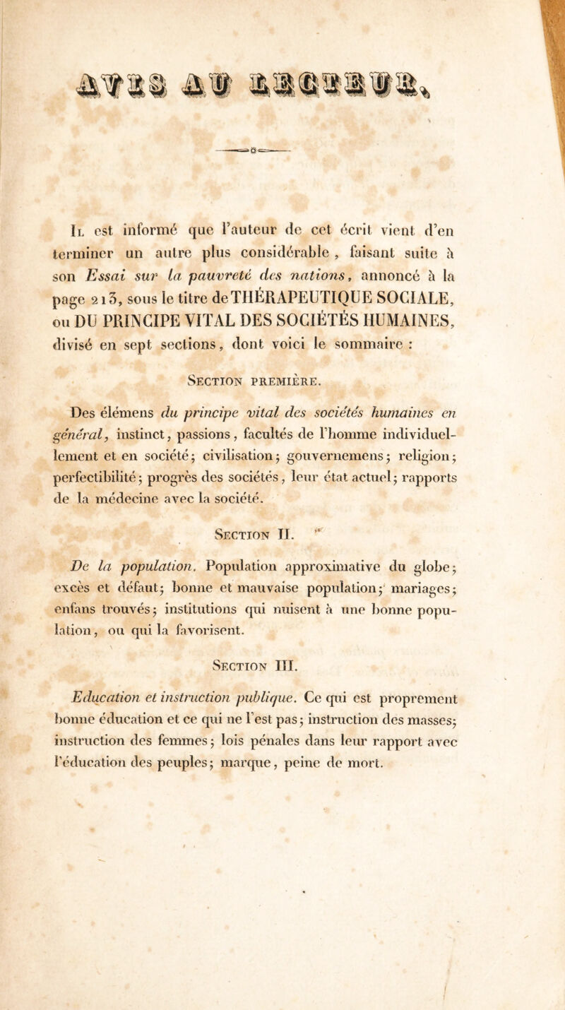 Il est informé que Fauteur de cet écrit vient d’en terminer un autre plus considérable , faisant suite à son Essai sur La pauvreté des nations , annoncé à la page 213, sous le titre de THÉRAPEUTIQUE SOCIALE, ou DU PRINCIPE VITAL DES SOCIÉTÉS HUMAINES, divisé en sept sections, dont voici le sommaire: Section première. Des élémens du principe vital des sociétés humâmes en général, instinct, passions, facultés de l’homme individuel- lement et en société ; civilisation ; gouvernemens ; religion ; perfectibilité5 progrès des sociétés, leur état actuel; rapports de la médecine avec la société. Section II. De la population. Population approximative du globe ; excès et défaut; bonne et mauvaise population 5 mariages ; enfans trouvés ; institutions qui nuisent à une bonne popu- lation , ou qui la favorisent. Section III. Education et instruction publique. Ce qui est proprement bonne éducation et ce qui ne l’est pas; instruction des masses; instruction des femmes ; lois pénales dans leur rapport avec l’éducation des peuples; marque, peine de mort.