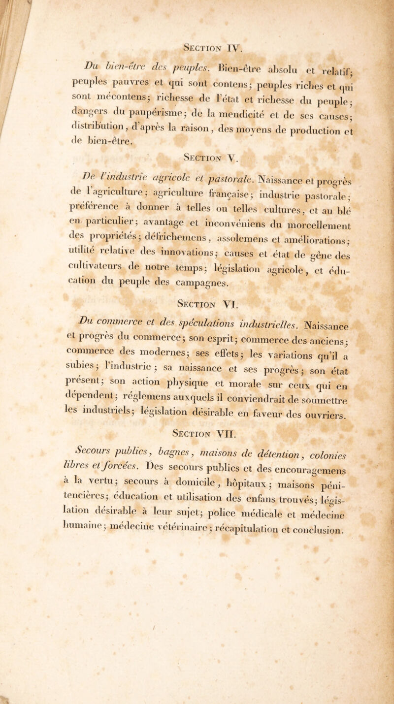Section IV. Du bien-être des peuples. Bien-être absolu et relatif- peuples pauvres et qui sont contons; peuples riches et qui soûl mocontens; richesse rie l’état et richesse du peuple; dangers du paupérisme; de la mendicité et de ses causes; distribution, daprès la raison, des moyens de production et de bien-être. Section V. De l’industrie agricole et pastorale. Naissance et progrès de 1 agriculture ; agriculture française ; industrie pastorale- préférence à donner à telles ou telles cultures, et au blé en particulier ; avantage et inconvéniens du morcellement <les propriétés - délrichemens, assolemens et améliorations; utilité relative des innovations ; causes et étal de gêne des cultivateurs de notre temps• législation agricole, et édu- cation du peuple des campagnes. Section VJ. Du commerce et des spéculations industrielles. Naissance et progrès du commerce ; son esprit ; commerce des anciens 3 commerce des modernes ; ses effets 5 les variations qu’il a subies 5 l’industrie 5 sa naissance et ses progrès ; son état présent 5 son action physique et morale sur ceux qui en dépendent ; réglemens auxquels il conviendrait de soumettre les industriels 5 législation désirable en faveur des ouvriers. Section VII. Secours publics, bagnes, maisons de détention, colonies libres et forcées. Des secours publics et des encouragemens à la vertu; secours à domicile, hôpitaux; maisons péni- tencières; éducation et utilisation des enfans trouvés ; légis- lation désirable à leur sujet; police médicale et médecine humaine; médecine vétérinaire; récapitulation et conclusion.