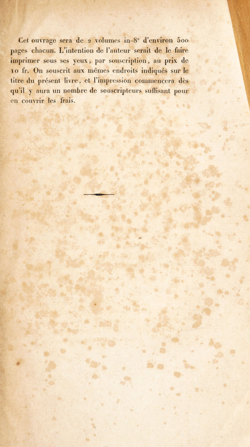Cet ouvrage sera de 2 volumes in-8° d’environ 5oo pages chacun. L’intention de l’auteur serait de le faire imprimer sous ses yeux, par souscription, au prix de 10 fr. On souscrit aux mômes endroits indiqués sur le titre du présent livre, et l’impression commencera dès qu’il y aura un nombre de souscripteurs suffisant pour en couvrir les frais.