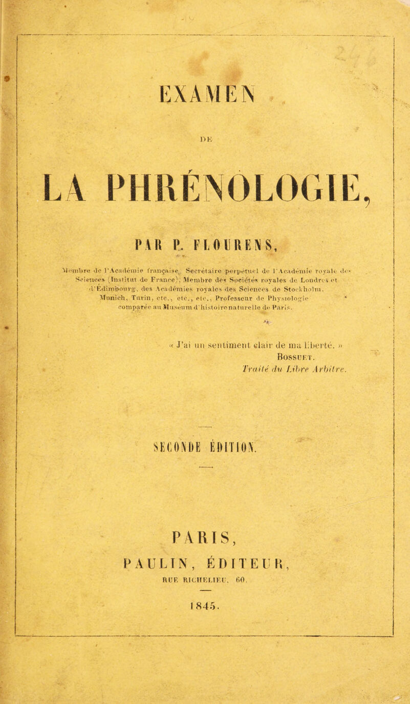 M<»«vbre <le l'Académie française,, Secrétaire perpétuel de l'Académie royale do- Science» (Institut de France), Membre des Sociétés royales de Londres et d'Edimbourg', des Académies royales des Sciences de Stockholm, Munich, Turin, etc., etc., etc., Professeur de Physiologie * comparée au Muséum d'histoire naturelle d<< Paris. « J’ai un sentiment, clair de ma liberté. » Bossu F. T. Traité du Libre Arbitre. SECONDE EDITION. PARIS, PAULIN, ÉDITEUR-, HUE RICHELIEU, 60. I 845.
