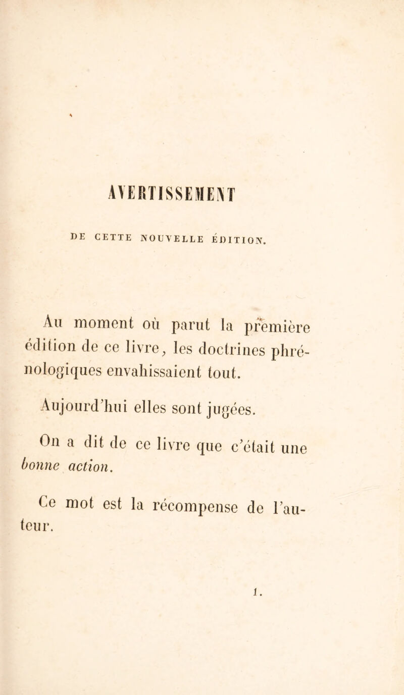 * AVERTISSEMENT DE CETTE NOUVELLE ÉDITION. Au moment où parut la première édition de ce livre, les doctrines pliré- nologiques envahissaient tout. Aujourd’hui elles sont jugées. On a dit de ce livre que c’était une bonne action. t e mot est la récompense de l’au- teur. i.