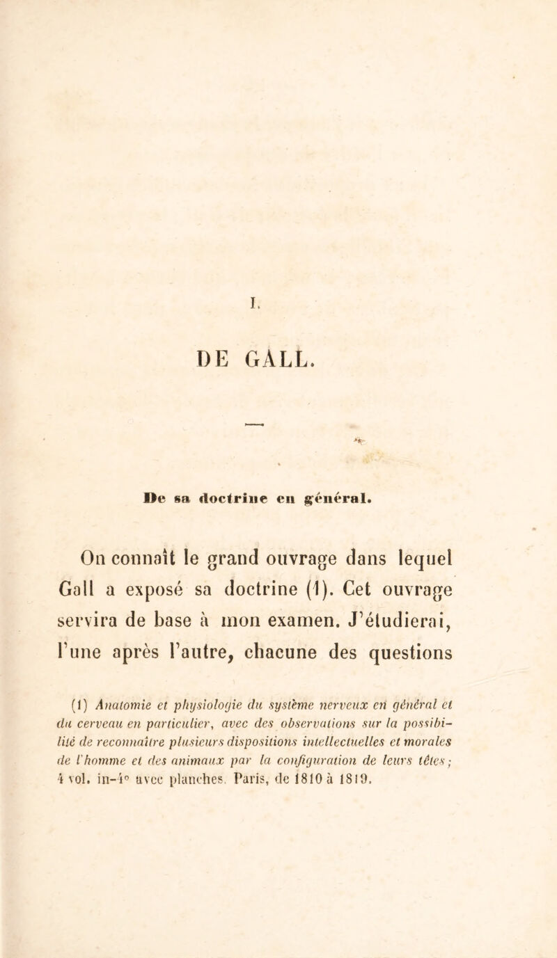 DE GALL. ne sa doctrine en général* On connaît le grand ouvrage dans lequel Gall a exposé sa doctrine (1). Cet ouvrage servira de base à mon examen. J’étudierai, rime après l’autre, chacune des questions (1) Anatomie et physiologie du système nerveux en général et du cerveau en particulier, avec des observations sur la possibi- lité de reconnaître plusieurs dispositions intellectuelles et morales de l'homme et des animaux par la configuration de leurs têtes;