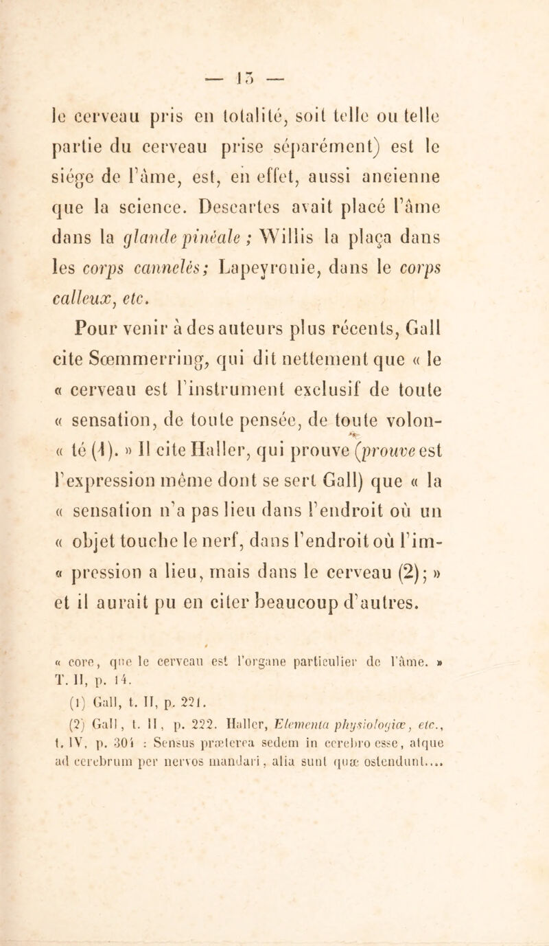 le cerveau pris en totalité, soit telle ou telle partie du cerveau prise séparément) est le siège de Pâme, est, en effet, aussi ancienne que la science. Descartes avait placé Faîne dans la glande pitié ale ; Willis la plaça dans les corps cannelés; Lapeyrouie, dans le corps calleux, etc. Pour venir à des auteurs plus récents, Gall cite Sœmmerring, qui dit nettement que « le « cerveau est 1 instrument exclusif de toute « sensation, de toute pensée, de toute volon- « té (4). » Il cite Haller, qui prouve (prouveest F expression même dont se sert Gall) que « la « sensation n'a pas lieu dans T endroit où un « objet touche le nerf, dans l’endroit où l’im- « pression a lieu, mais dans le cerveau (2); » et il aurait pu en citer beaucoup d’autres. « core, que le cerveau est l’organe particulier de l’âme. » T. II, p. H. (1) Gall, t. II, p. 221. (2) Gall, t. II, p. 222. Hall cr, Elancina physioloyice, etc., t. IV, p. 30i : Sensus prælerea sedem in cerebro esse, atque ad cerebrum per nervos mandari, alia sunt quæ ostendunl....