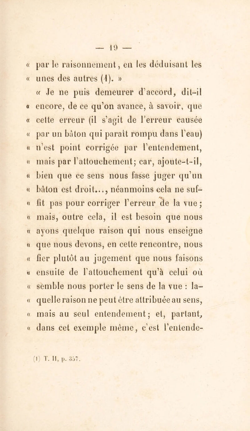 « par le raisonnement, en les déduisant les « unes des autres (1). » k Je ne puis demeurer d’accord, dit-il « encore, de ce qu’on avance, à savoir, que « cette erreur (il s’agit de l’erreur causée « par un bâton qui parait rompu dans l’eau) « n’est point corrigée par l’entendement, « mais par l'attouchement; car, ajoute-t-il, « bien que ce sens nous fasse juger qu’un « bâton est droit,.., néanmoins cela ne suf- « fit pas pour corriger l’erreur de la vue ; « mais, outre cela, il est besoin que nous « ayons quelque raison qui nous enseigne « que nous devons, en celte rencontre, nous « fier plutôt au jugement que nous faisons « ensuite de l'attouchement qu’à celui où « semble nous porter le sens de la vue : la- « quelle raison ne peut être attribuée au sens, « mais au seul entendement; et, partant, « dans cet exemple même, c’est l’entende-