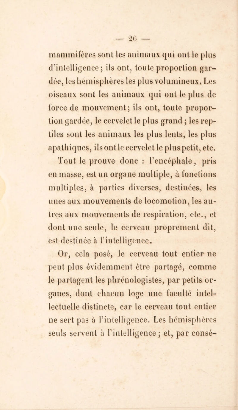 mammifères sont les animaux qui ont le plus d’intelligence; ils ont, toute proportion gar- dée, les hémisphères les plus volumineux. Les oiseaux sont les animaux qui ont le plus de force de mouvement; ils ont, toute propor- tion gardée, le cervelet le plus grand ; les rep- tiles sont les animaux les plus lents, les plus apathiques, ils ont le cervelet le plus petit, etc. Tout le prouve donc : Tencéphale, pris en masse, est un organe multiple, à fonctions multiples, à parties diverses, destinées, les unes aux mouvements de locomotion, les au- tres aux mouvements de respiration, etc., et dont une seule, le cerveau proprement dit, est destinée à T intelligence. Or, cela posé, le cerveau tout entier ne peut plus évidemment être partagé, comme le partagent les phrénologistes, par petits or- ganes, dont chacun loge une faculté intel- lectuelle distincte, car le cerveau tout entier ne sert pas à 1 intelligence. Les hémisphères seuls servent à P intelligence ; et, par consé-