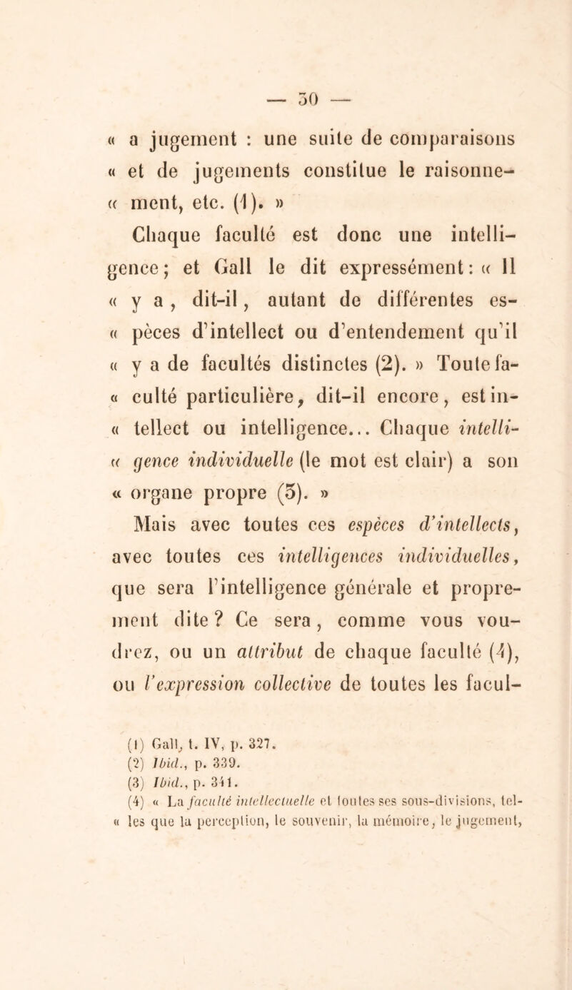 50 « a jugement : une suite de comparaisons « et de jugements constitue le raisonne- (( ment, etc. (1). » Chaque faculté est donc une intelli- gence; et Gall le dit expressément: « 11 « y a, dit-il, autant de différentes es- « pèces d’intellect ou d’entendement qu’il a y a de facultés distinctes (2). » Toute fa- « culté particulière, dit-il encore, estin- « tellect ou intelligence... Chaque intelli- « gence individuelle (le mot est clair) a son « organe propre (5). » Mais avec toutes ces espèces d’intellects, avec toutes ces intelligences individuelles, que sera T intelligence générale et propre- ment dite? Ce sera, comme vous vou- drez, ou un attribut de chaque faculté (4), ou l’expression collective de toutes les facul- (!) Gall, t. IV, p. 327. (2) Ibid., p. 339. (3) Ibid., p. 341. (4) « La faculté intellectuelle et toutes ses sous-divisions, tel- « les que lu perception, le souvenir, la mémoire, le jugement,