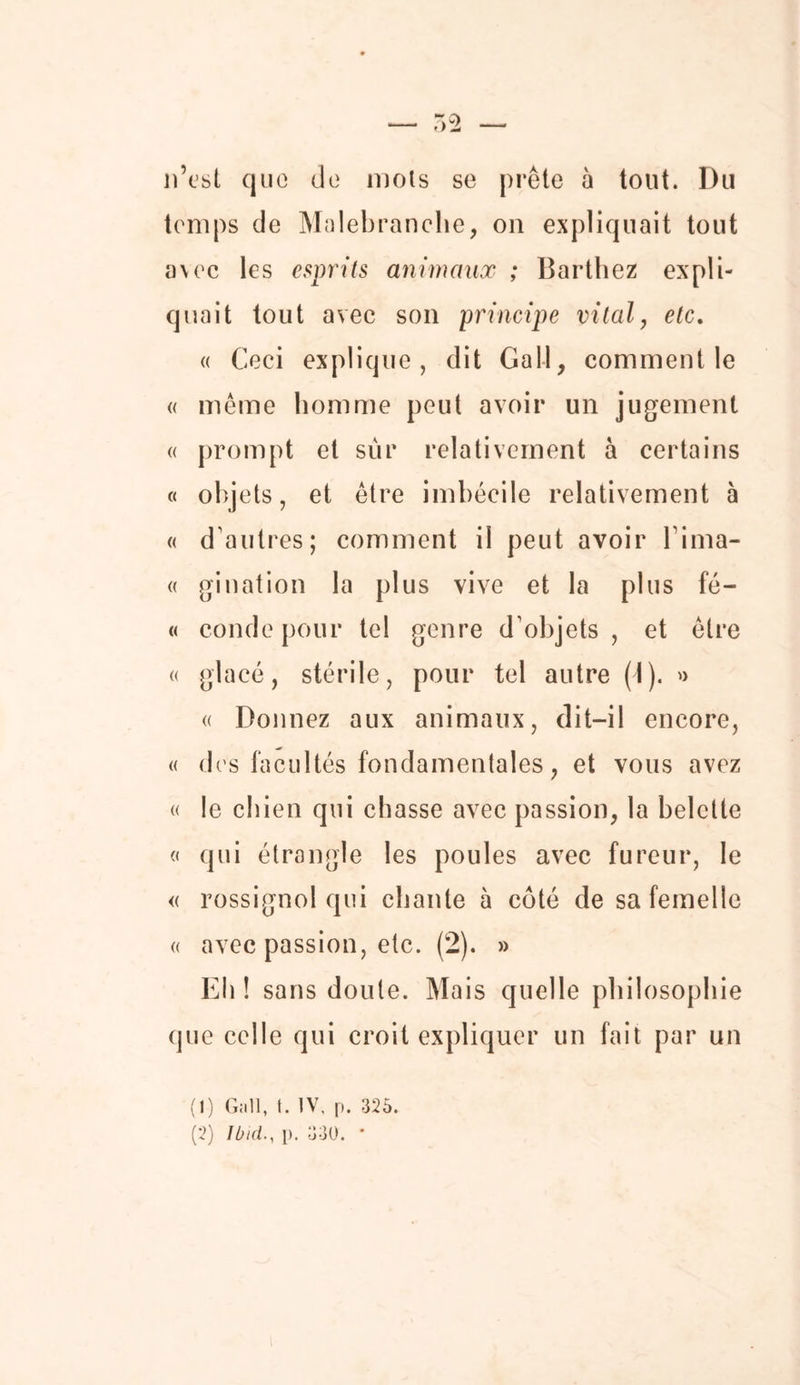 n’est que de mois se prête à tout. Du temps de Malebranche, on expliquait tout avec les esprits animaux ; Barthez expli- quait tout avec son principe vital, etc. « Ceci explique, dit Gall, comment le « même homme peut avoir un jugement « prompt et sûr relativement à certains « objets, et être imbécile relativement à « d’autres; comment il peut avoir l’ima- « gination la plus vive et la plus fé- « condepour tel genre d’objets, et être « glacé, stérile, pour tel autre (I). » « Donnez aux animaux, dit-il encore, « des facultés fondamentales, et vous avez « le chien qui chasse avec passion, la belette « qui étrangle les poules avec fureur, le « rossignol qui chante à coté de sa femelle « avec passion, etc. (2). » Eh ! sans doute. Mais quelle philosophie que celle qui croit expliquer un fait par un (1) Gall, I. IV, p. 325. (2) Ibid., p. 330. •