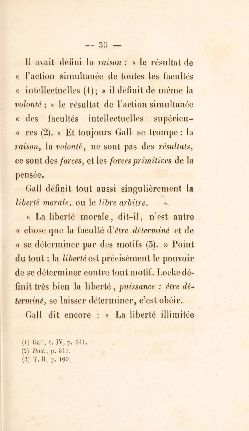 — .).) — Il avait défini la raison : « le résultat de « faction simultanée de toutes les facultés « intellectuelles (1); » il définit de meme la volonté : « le résultat de Faction simultanée « des facultés intellectuelles supérieu- « res (2). » Et toujours Gall se trompe : la raison, la volonté, ne sont pas des résultats, ce sont des forces, et les forces primitives de la pensée. Gall définit tout aussi singulièrement la liberté morale, ou le libre arbitre. + « La liberté morale, dit-il, n’est autre « chose que la faculté d'être déterminé et de « se déterminer par des motifs (3). » Point du tout : la liberté est précisément le pouvoir de se déterminer contre tout motif. Locke dé- finit très bien la liberté, puissance : être dé- terminé, se laisser déterminer, c’est obéir. Gall dit encore : « La liberté illimitée (1) Gall, t. IV, p. 341. (2) Ibid,, p. 3i 1.