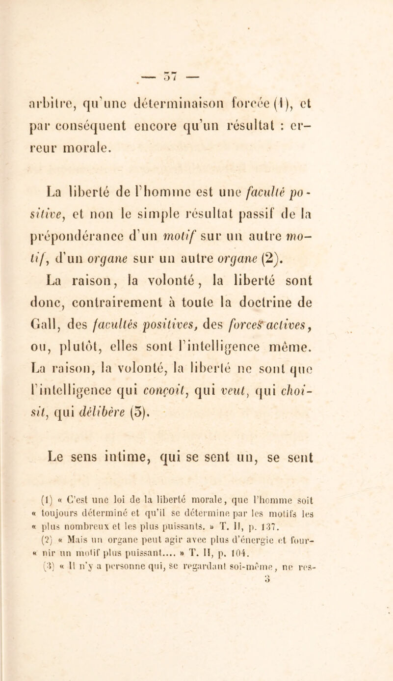 arbitre, qu’une déterminaison forcée (i), et par conséquent encore qu’un résultat : er- reur morale. La liberté de l’homme est une faculté po- sitive, et non le simple résultat passif de la prépondérance d’un motif sur un autre mo- tif, d’un organe sur un autre organe (2). La raison, la volonté, la liberté sont donc, contrairement à toute la doctrine de Gall, des /acuités positives, des force!? actives, ou, plutôt, elles sont l’intelligence même. La raison, la volonté, la liberté ne sont que l’intelligence qui conçoit, qui veut, qui choi- sit, qui délibère (5). Le sens intime, qui se sent un, se sent (1) « C’est une loi de la liberté morale, que l’homme soit « toujours déterminé et qu’il se détermine par les motifs les « plus nombreux et les plus puissants. » T. Il, p. 137. (2) « Mais un organe peut agir avec plus d’énergie et four- « nir un motif plus puissant.... » T. II, p. 104. (3) « Il n’y a personne qui, se regardant soi-même, ne res-