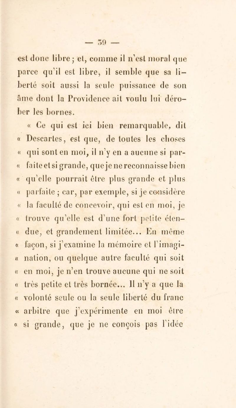 — r,o — est donc libre ; el, comme il n’est moral que pa rce qu'il est libre, il semble que sa li- berté soit aussi la seule puissance de son âme dont la Providence ail voulu lui déro- ber les bornes. « Ce qui est ici bien remarquable, dit « Descartes, est que, de toutes les choses « qui sont en moi, il n’y en a aucune si par- « faite et si grande, que je ne reconnaisse bien « qu’elle pourrait être plus grande et plus « parfaite ; car, par exemple, si je considère « la faculté de concevoir, qui est en moi, je « trouve qu’elle est d’une fort petite éten- « due, et grandement limitée... En même « façon, si j’examine la mémoire et l’imagi- « nation, ou quelque autre faculté qui soit « en moi, je n’en trouve aucune qui ne soit « très petite et très bornée... 11 n’y a que la « volonté seule ou la seule liberté du franc « arbitre que j’expérimente en moi être « si grande, que je ne conçois pas l’idée
