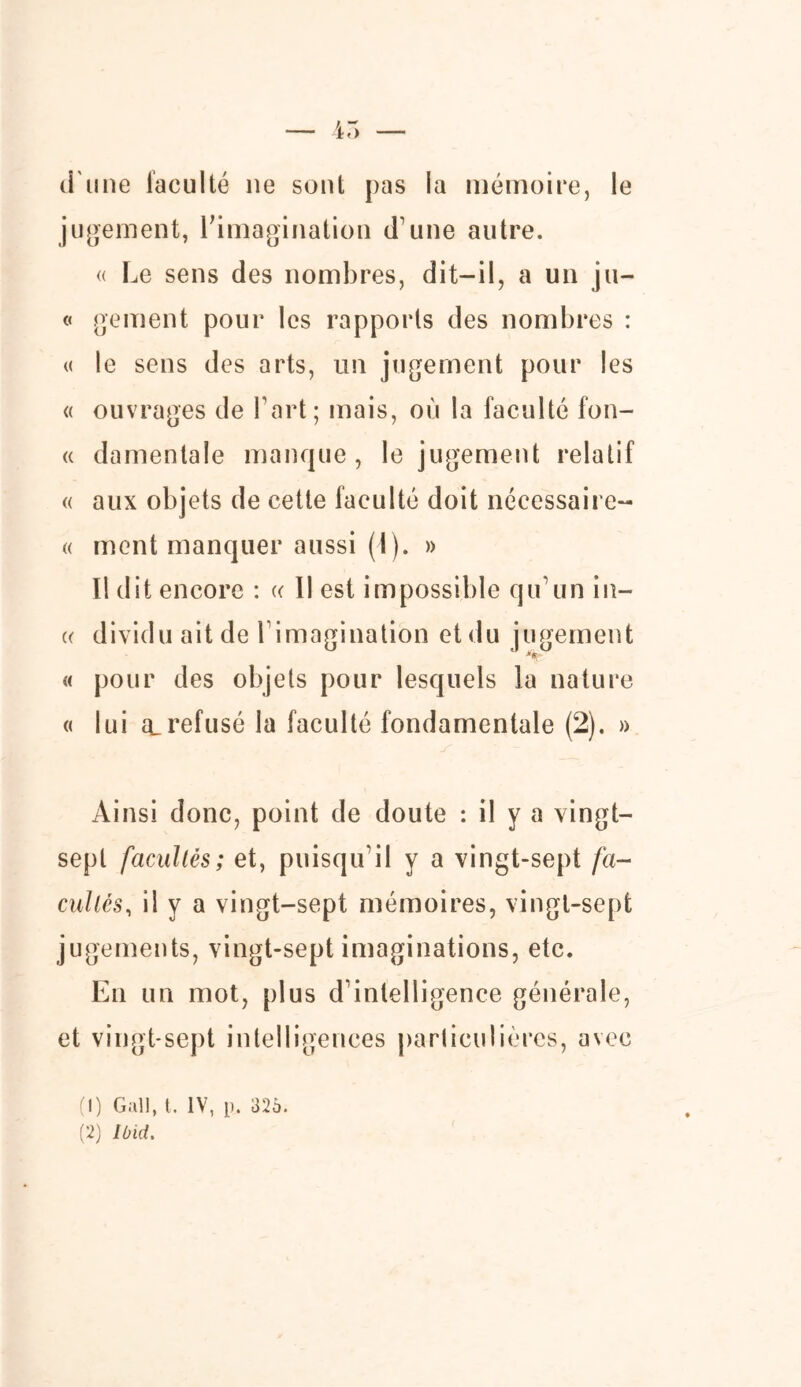 d'une faculté ne sont pas la mémoire, le jugement, l’imagination d une autre. « Le sens des nombres, dit-il, a un ju- « gement pour les rapports des nombres : « le sens des arts, un jugement pour les « ouvrages de l’art; mais, où la faculté fon- « damentale manque, le jugement relatif « aux objets de cette faculté doit nécessaire- « ment manquer aussi (1). » Il dit encore : « Il est impossible qu’un in— « dividu ait de l’imagination et du jugement « pour des objets pour lesquels la nature « lui a_refusé la faculté fondamentale (2). » Ainsi donc, point de doute : il y a vingt- sept facultés; et, puisqu'il y a vingt-sept fa- cultés, il y a vingt-sept mémoires, vingt-sept jugements, vingt-sept imaginations, etc. En un mot, plus d’intelligence générale, et vingt-sept intelligences particulières, avec (1) Gall, t. IV, [). 326. (2) Ibid.